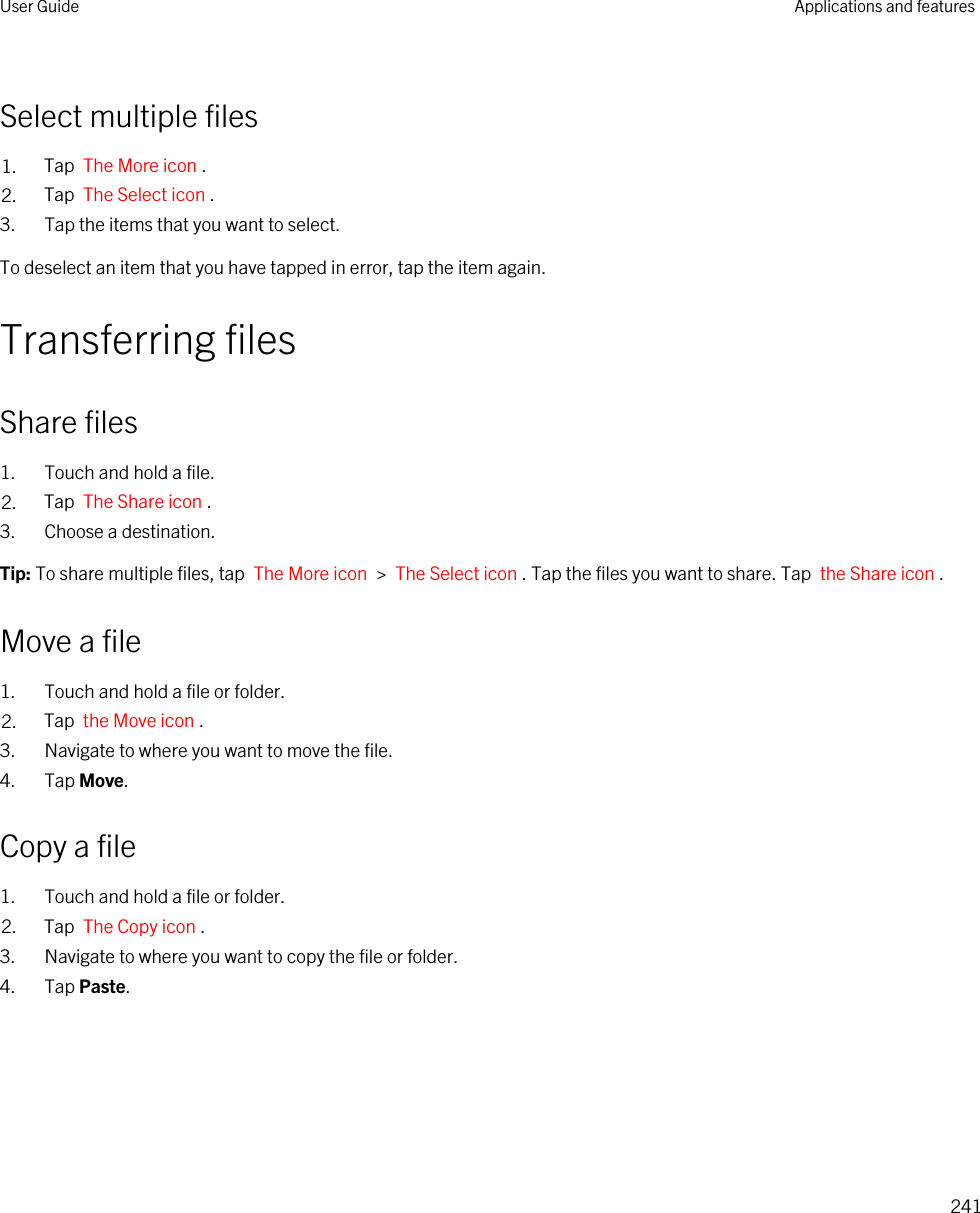 Select multiple files1. Tap  The More icon .2. Tap  The Select icon .3. Tap the items that you want to select.To deselect an item that you have tapped in error, tap the item again.Transferring filesShare files1. Touch and hold a file.2. Tap  The Share icon .3. Choose a destination.Tip: To share multiple files, tap  The More icon  &gt;  The Select icon . Tap the files you want to share. Tap  the Share icon .Move a file1. Touch and hold a file or folder.2. Tap  the Move icon .3. Navigate to where you want to move the file.4. Tap Move.Copy a file1. Touch and hold a file or folder.2. Tap  The Copy icon .3. Navigate to where you want to copy the file or folder.4. Tap Paste.User Guide Applications and features241