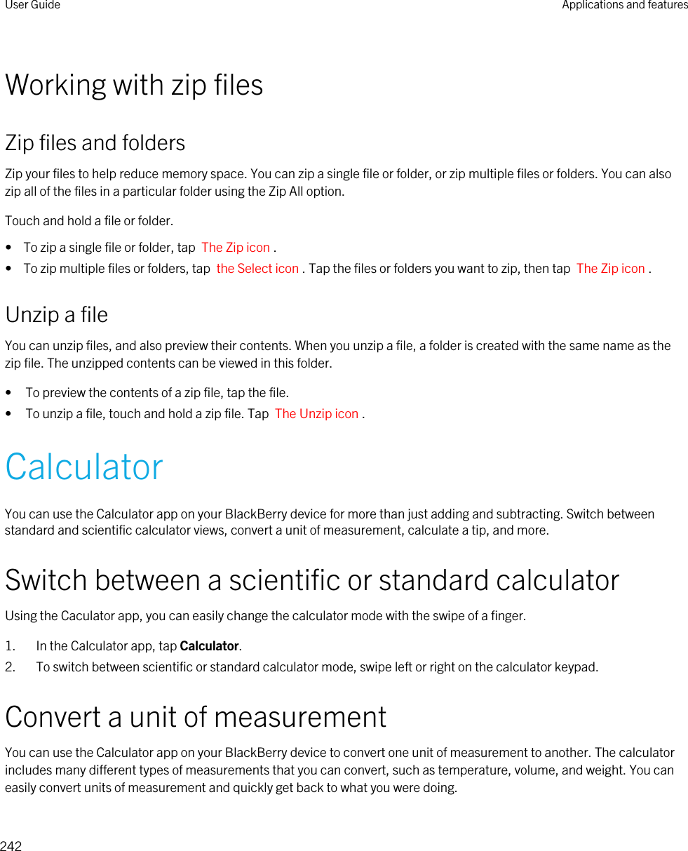 Working with zip filesZip files and foldersZip your files to help reduce memory space. You can zip a single file or folder, or zip multiple files or folders. You can also zip all of the files in a particular folder using the Zip All option.Touch and hold a file or folder.•  To zip a single file or folder, tap  The Zip icon .•  To zip multiple files or folders, tap  the Select icon . Tap the files or folders you want to zip, then tap  The Zip icon .Unzip a fileYou can unzip files, and also preview their contents. When you unzip a file, a folder is created with the same name as the zip file. The unzipped contents can be viewed in this folder.• To preview the contents of a zip file, tap the file.• To unzip a file, touch and hold a zip file. Tap  The Unzip icon .CalculatorYou can use the Calculator app on your BlackBerry device for more than just adding and subtracting. Switch between standard and scientific calculator views, convert a unit of measurement, calculate a tip, and more.Switch between a scientific or standard calculatorUsing the Caculator app, you can easily change the calculator mode with the swipe of a finger.1. In the Calculator app, tap Calculator.2. To switch between scientific or standard calculator mode, swipe left or right on the calculator keypad.Convert a unit of measurementYou can use the Calculator app on your BlackBerry device to convert one unit of measurement to another. The calculator includes many different types of measurements that you can convert, such as temperature, volume, and weight. You can easily convert units of measurement and quickly get back to what you were doing.User Guide Applications and features242