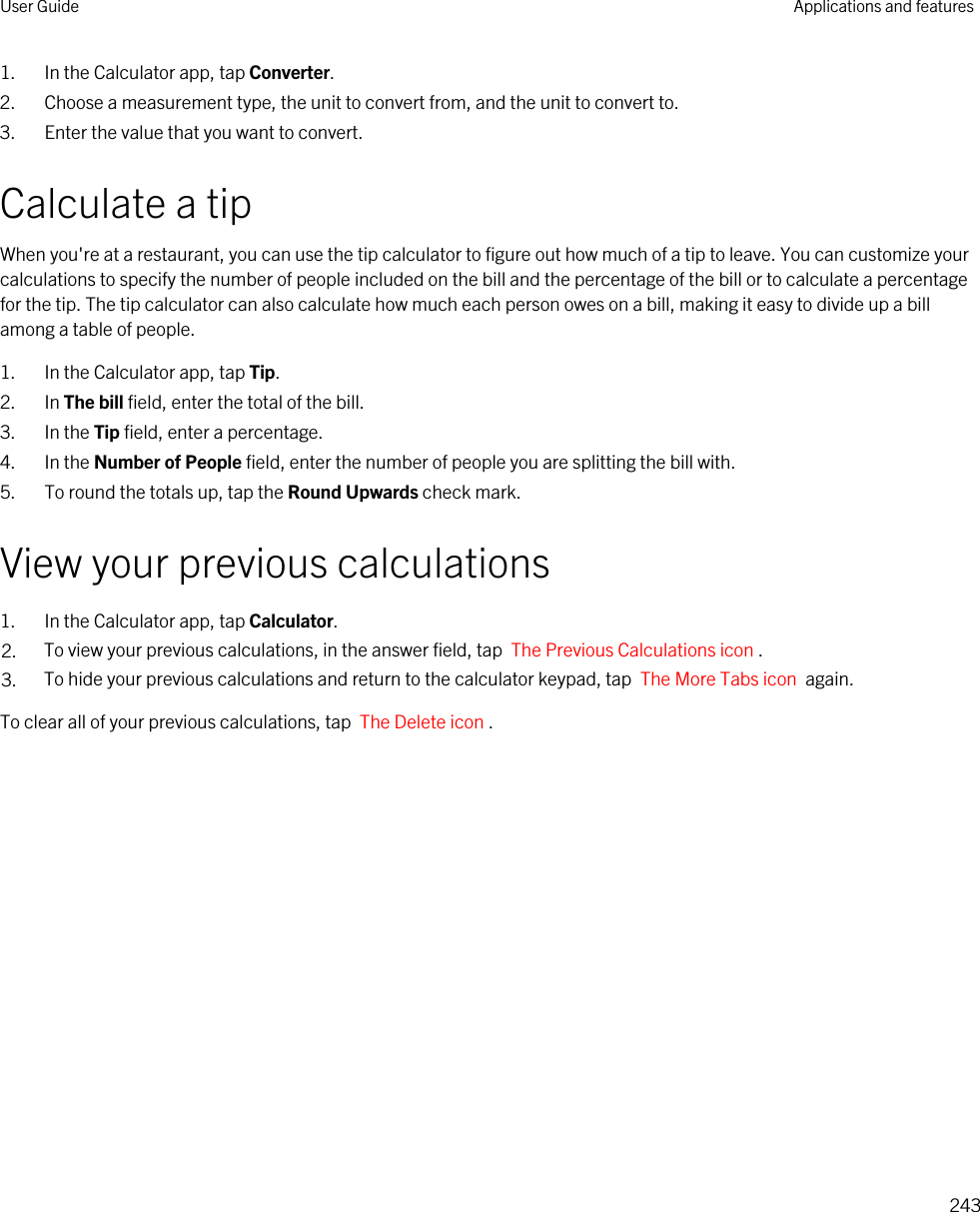 1. In the Calculator app, tap Converter.2. Choose a measurement type, the unit to convert from, and the unit to convert to.3. Enter the value that you want to convert.Calculate a tipWhen you&apos;re at a restaurant, you can use the tip calculator to figure out how much of a tip to leave. You can customize your calculations to specify the number of people included on the bill and the percentage of the bill or to calculate a percentage for the tip. The tip calculator can also calculate how much each person owes on a bill, making it easy to divide up a bill among a table of people.1. In the Calculator app, tap Tip.2. In The bill field, enter the total of the bill.3. In the Tip field, enter a percentage.4. In the Number of People field, enter the number of people you are splitting the bill with.5. To round the totals up, tap the Round Upwards check mark.View your previous calculations1. In the Calculator app, tap Calculator.2. To view your previous calculations, in the answer field, tap  The Previous Calculations icon .3. To hide your previous calculations and return to the calculator keypad, tap  The More Tabs icon  again.To clear all of your previous calculations, tap  The Delete icon .User Guide Applications and features243