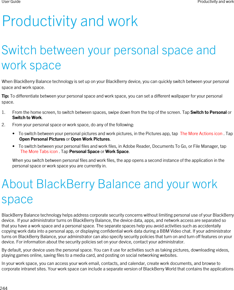 Productivity and workSwitch between your personal space and work spaceWhen BlackBerry Balance technology is set up on your BlackBerry device, you can quickly switch between your personal space and work space.Tip: To differentiate between your personal space and work space, you can set a different wallpaper for your personal space.1. From the home screen, to switch between spaces, swipe down from the top of the screen. Tap Switch to Personal or Switch to Work.2. From your personal space or work space, do any of the following:•  To switch between your personal pictures and work pictures, in the Pictures app, tap  The More Actions icon . Tap Open Personal Pictures or Open Work Pictures.•  To switch between your personal files and work files, in Adobe Reader, Documents To Go, or File Manager, tap The More Tabs icon . Tap Personal Space or Work Space.When you switch between personal files and work files, the app opens a second instance of the application in the personal space or work space you are currently in.About BlackBerry Balance and your work spaceBlackBerry Balance technology helps address corporate security concerns without limiting personal use of your BlackBerry device.  If your administrator turns on BlackBerry Balance, the device data, apps, and network access are separated so that you have a work space and a personal space. The separate spaces help you avoid activities such as accidentally copying work data into a personal app, or displaying confidential work data during a BBM Video chat. If your administrator turns on BlackBerry Balance, your adminstrator can also specify security policies that turn on and turn off features on your device. For information about the security policies set on your device, contact your administrator.By default, your device uses the personal space. You can it use for activities such as taking pictures, downloading videos, playing games online, saving files to a media card, and posting on social networking websites.In your work space, you can access your work email, contacts, and calendar, create work documents, and browse to corporate intranet sites. Your work space can include a separate version of BlackBerry World that contains the applications User Guide Productivity and work244