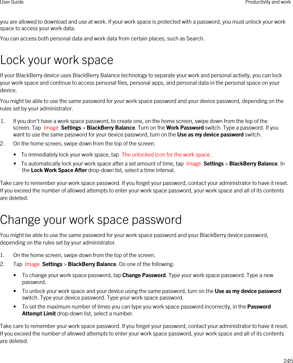 you are allowed to download and use at work. If your work space is protected with a password, you must unlock your work space to access your work data.You can access both personal data and work data from certain places, such as Search. Lock your work spaceIf your BlackBerry device uses BlackBerry Balance technology to separate your work and personal activity, you can lock your work space and continue to access personal files, personal apps, and personal data in the personal space on your device.You might be able to use the same password for your work space password and your device password, depending on the rules set by your administrator.1. If you don&apos;t have a work space password, to create one, on the home screen, swipe down from the top of the screen. Tap  Image  Settings &gt; BlackBerry Balance. Turn on the Work Password switch. Type a password. If you want to use the same password for your device password, turn on the Use as my device password switch.2. On the home screen, swipe down from the top of the screen.•  To immediately lock your work space, tap  The unlocked icon for the work space .•  To automatically lock your work space after a set amount of time, tap  Image  Settings &gt; BlackBerry Balance. In the Lock Work Space After drop-down list, select a time interval.Take care to remember your work space password. If you forget your password, contact your administrator to have it reset. If you exceed the number of allowed attempts to enter your work space password, your work space and all of its contents are deleted.Change your work space passwordYou might be able to use the same password for your work space password and your BlackBerry device password, depending on the rules set by your administrator.1. On the home screen, swipe down from the top of the screen.2. Tap  Image  Settings &gt; BlackBerry Balance. Do one of the following:• To change your work space password, tap Change Password. Type your work space password. Type a new password.• To unlock your work space and your device using the same password, turn on the Use as my device password switch. Type your device password. Type your work space password.• To set the maximum number of times you can type you work space password incorrectly, in the Password Attempt Limit drop-down list, select a number.Take care to remember your work space password. If you forget your password, contact your administrator to have it reset. If you exceed the number of allowed attempts to enter your work space password, your work space and all of its contents are deleted.User Guide Productivity and work245