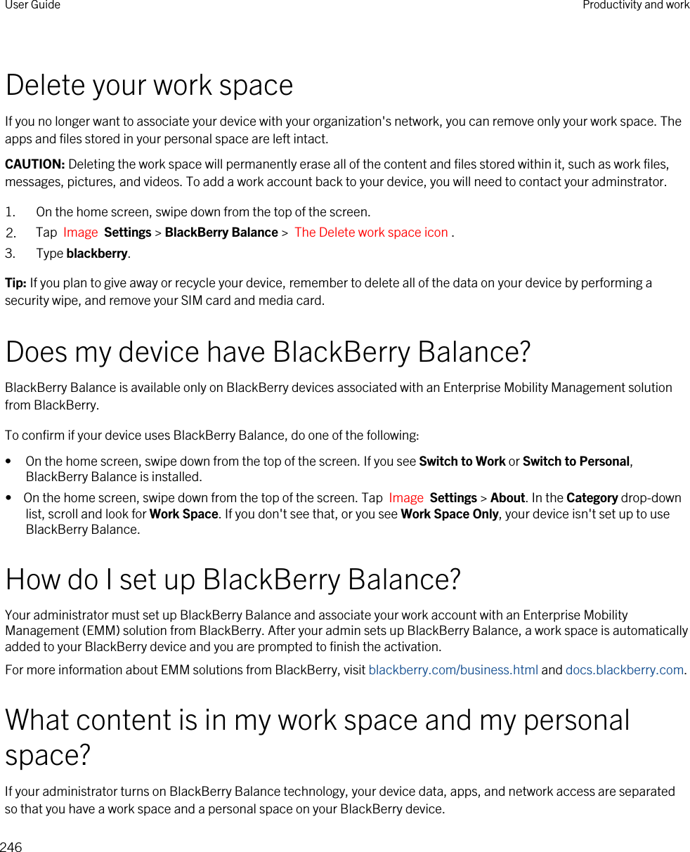 Delete your work spaceIf you no longer want to associate your device with your organization&apos;s network, you can remove only your work space. The apps and files stored in your personal space are left intact.CAUTION: Deleting the work space will permanently erase all of the content and files stored within it, such as work files, messages, pictures, and videos. To add a work account back to your device, you will need to contact your adminstrator.1. On the home screen, swipe down from the top of the screen.2. Tap  Image  Settings &gt; BlackBerry Balance &gt;  The Delete work space icon .3. Type blackberry.Tip: If you plan to give away or recycle your device, remember to delete all of the data on your device by performing a security wipe, and remove your SIM card and media card.Does my device have BlackBerry Balance?BlackBerry Balance is available only on BlackBerry devices associated with an Enterprise Mobility Management solution from BlackBerry.To confirm if your device uses BlackBerry Balance, do one of the following:• On the home screen, swipe down from the top of the screen. If you see Switch to Work or Switch to Personal, BlackBerry Balance is installed.•  On the home screen, swipe down from the top of the screen. Tap  Image  Settings &gt; About. In the Category drop-down list, scroll and look for Work Space. If you don&apos;t see that, or you see Work Space Only, your device isn&apos;t set up to use BlackBerry Balance.How do I set up BlackBerry Balance?Your administrator must set up BlackBerry Balance and associate your work account with an Enterprise Mobility Management (EMM) solution from BlackBerry. After your admin sets up BlackBerry Balance, a work space is automatically added to your BlackBerry device and you are prompted to finish the activation.For more information about EMM solutions from BlackBerry, visit blackberry.com/business.html and docs.blackberry.com.What content is in my work space and my personal space?If your administrator turns on BlackBerry Balance technology, your device data, apps, and network access are separated so that you have a work space and a personal space on your BlackBerry device.User Guide Productivity and work246