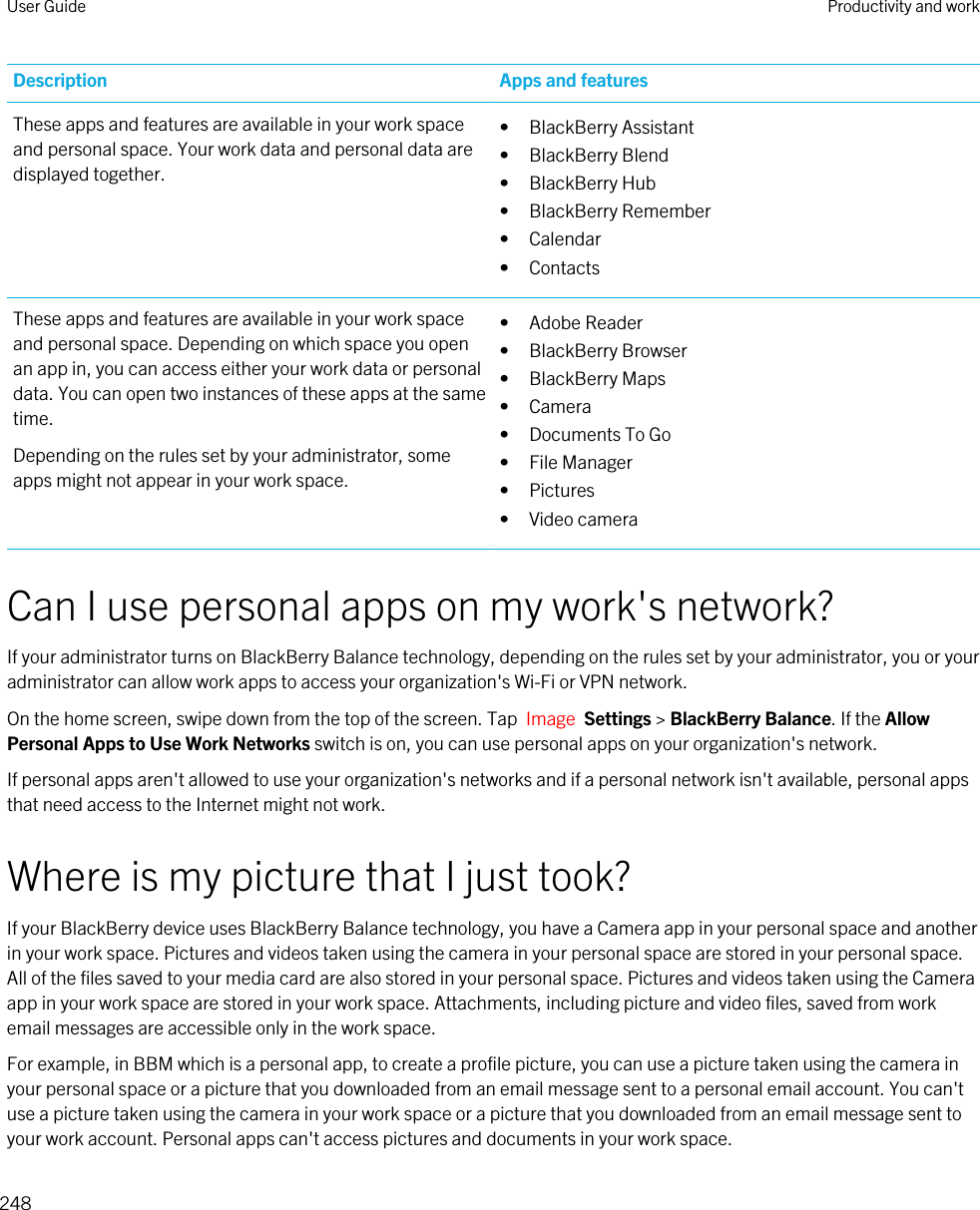 Description Apps and featuresThese apps and features are available in your work space and personal space. Your work data and personal data are displayed together.• BlackBerry Assistant• BlackBerry Blend• BlackBerry Hub• BlackBerry Remember• Calendar• ContactsThese apps and features are available in your work space and personal space. Depending on which space you open an app in, you can access either your work data or personal data. You can open two instances of these apps at the same time.Depending on the rules set by your administrator, some apps might not appear in your work space.• Adobe Reader• BlackBerry Browser• BlackBerry Maps• Camera• Documents To Go• File Manager• Pictures• Video cameraCan I use personal apps on my work&apos;s network?If your administrator turns on BlackBerry Balance technology, depending on the rules set by your administrator, you or your administrator can allow work apps to access your organization&apos;s Wi-Fi or VPN network.On the home screen, swipe down from the top of the screen. Tap  Image  Settings &gt; BlackBerry Balance. If the Allow Personal Apps to Use Work Networks switch is on, you can use personal apps on your organization&apos;s network.If personal apps aren&apos;t allowed to use your organization&apos;s networks and if a personal network isn&apos;t available, personal apps that need access to the Internet might not work.Where is my picture that I just took?If your BlackBerry device uses BlackBerry Balance technology, you have a Camera app in your personal space and another in your work space. Pictures and videos taken using the camera in your personal space are stored in your personal space. All of the files saved to your media card are also stored in your personal space. Pictures and videos taken using the Camera app in your work space are stored in your work space. Attachments, including picture and video files, saved from work email messages are accessible only in the work space.For example, in BBM which is a personal app, to create a profile picture, you can use a picture taken using the camera in your personal space or a picture that you downloaded from an email message sent to a personal email account. You can&apos;t use a picture taken using the camera in your work space or a picture that you downloaded from an email message sent to your work account. Personal apps can&apos;t access pictures and documents in your work space.User Guide Productivity and work248