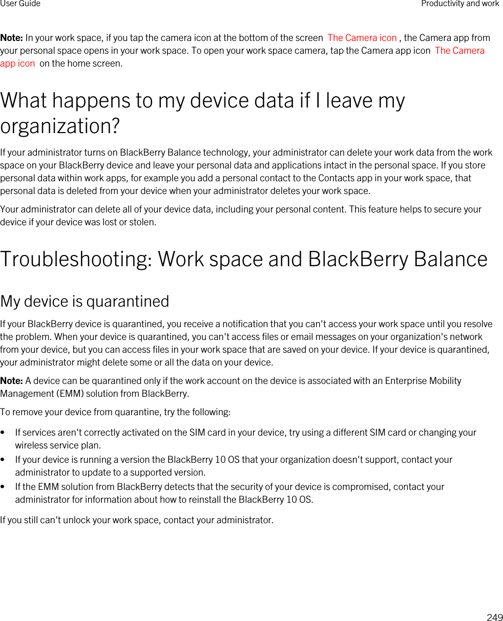 Note: In your work space, if you tap the camera icon at the bottom of the screen  The Camera icon , the Camera app from your personal space opens in your work space. To open your work space camera, tap the Camera app icon  The Camera app icon  on the home screen.What happens to my device data if I leave my organization?If your administrator turns on BlackBerry Balance technology, your administrator can delete your work data from the work space on your BlackBerry device and leave your personal data and applications intact in the personal space. If you store personal data within work apps, for example you add a personal contact to the Contacts app in your work space, that personal data is deleted from your device when your administrator deletes your work space.Your administrator can delete all of your device data, including your personal content. This feature helps to secure your device if your device was lost or stolen.Troubleshooting: Work space and BlackBerry BalanceMy device is quarantinedIf your BlackBerry device is quarantined, you receive a notification that you can&apos;t access your work space until you resolve the problem. When your device is quarantined, you can&apos;t access files or email messages on your organization&apos;s network from your device, but you can access files in your work space that are saved on your device. If your device is quarantined, your administrator might delete some or all the data on your device.Note: A device can be quarantined only if the work account on the device is associated with an Enterprise Mobility Management (EMM) solution from BlackBerry.To remove your device from quarantine, try the following:• If services aren&apos;t correctly activated on the SIM card in your device, try using a different SIM card or changing your wireless service plan.• If your device is running a version the BlackBerry 10 OS that your organization doesn&apos;t support, contact your administrator to update to a supported version.• If the EMM solution from BlackBerry detects that the security of your device is compromised, contact your administrator for information about how to reinstall the BlackBerry 10 OS.If you still can&apos;t unlock your work space, contact your administrator.User Guide Productivity and work249