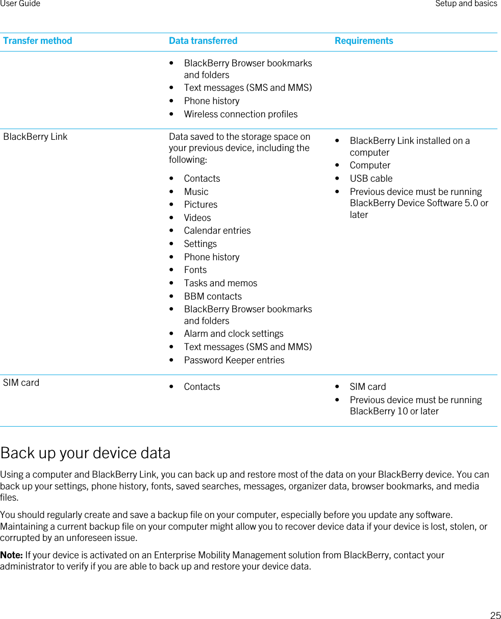 Transfer method Data transferred Requirements• BlackBerry Browser bookmarks and folders• Text messages (SMS and MMS)• Phone history• Wireless connection profilesBlackBerry Link Data saved to the storage space on your previous device, including the following:• Contacts• Music• Pictures• Videos• Calendar entries• Settings• Phone history• Fonts• Tasks and memos• BBM contacts• BlackBerry Browser bookmarks and folders• Alarm and clock settings• Text messages (SMS and MMS)• Password Keeper entries• BlackBerry Link installed on a computer• Computer• USB cable• Previous device must be running BlackBerry Device Software 5.0 or laterSIM card • Contacts • SIM card• Previous device must be running BlackBerry 10 or laterBack up your device dataUsing a computer and BlackBerry Link, you can back up and restore most of the data on your BlackBerry device. You can back up your settings, phone history, fonts, saved searches, messages, organizer data, browser bookmarks, and media files.You should regularly create and save a backup file on your computer, especially before you update any software. Maintaining a current backup file on your computer might allow you to recover device data if your device is lost, stolen, or corrupted by an unforeseen issue.Note: If your device is activated on an Enterprise Mobility Management solution from BlackBerry, contact your administrator to verify if you are able to back up and restore your device data.User Guide Setup and basics25