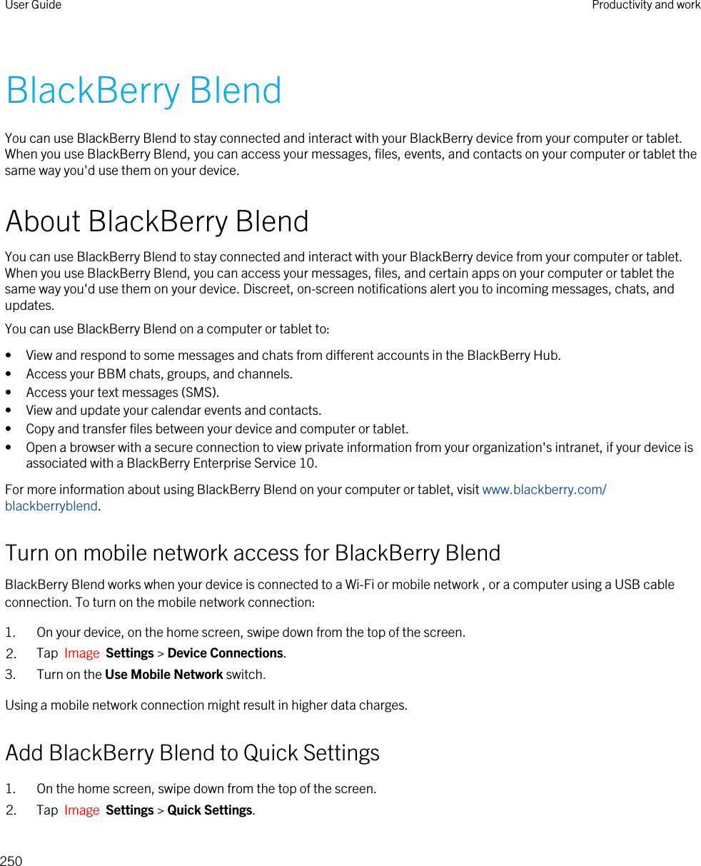 BlackBerry BlendYou can use BlackBerry Blend to stay connected and interact with your BlackBerry device from your computer or tablet. When you use BlackBerry Blend, you can access your messages, files, events, and contacts on your computer or tablet the same way you&apos;d use them on your device.About BlackBerry BlendYou can use BlackBerry Blend to stay connected and interact with your BlackBerry device from your computer or tablet. When you use BlackBerry Blend, you can access your messages, files, and certain apps on your computer or tablet the same way you&apos;d use them on your device. Discreet, on-screen notifications alert you to incoming messages, chats, and updates.You can use BlackBerry Blend on a computer or tablet to:• View and respond to some messages and chats from different accounts in the BlackBerry Hub.• Access your BBM chats, groups, and channels.• Access your text messages (SMS).• View and update your calendar events and contacts.• Copy and transfer files between your device and computer or tablet.• Open a browser with a secure connection to view private information from your organization&apos;s intranet, if your device is associated with a BlackBerry Enterprise Service 10.For more information about using BlackBerry Blend on your computer or tablet, visit www.blackberry.com/blackberryblend.Turn on mobile network access for BlackBerry BlendBlackBerry Blend works when your device is connected to a Wi-Fi or mobile network , or a computer using a USB cable connection. To turn on the mobile network connection:1. On your device, on the home screen, swipe down from the top of the screen.2. Tap  Image  Settings &gt; Device Connections.3. Turn on the Use Mobile Network switch.Using a mobile network connection might result in higher data charges.Add BlackBerry Blend to Quick Settings1. On the home screen, swipe down from the top of the screen.2. Tap  Image  Settings &gt; Quick Settings.User Guide Productivity and work250