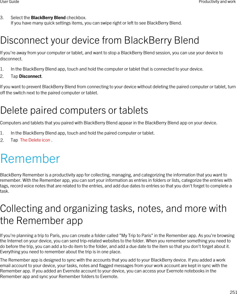 3. Select the BlackBerry Blend checkbox.If you have many quick settings items, you can swipe right or left to see BlackBerry Blend.Disconnect your device from BlackBerry BlendIf you&apos;re away from your computer or tablet, and want to stop a BlackBerry Blend session, you can use your device to disconnect.1. In the BlackBerry Blend app, touch and hold the computer or tablet that is connected to your device.2. Tap Disconnect.If you want to prevent BlackBerry Blend from connecting to your device without deleting the paired computer or tablet, turn off the switch next to the paired computer or tablet.Delete paired computers or tabletsComputers and tablets that you paired with BlackBerry Blend appear in the BlackBerry Blend app on your device.1. In the BlackBerry Blend app, touch and hold the paired computer or tablet.2. Tap  The Delete icon .RememberBlackBerry Remember is a productivity app for collecting, managing, and categorizing the information that you want to remember. With the Remember app, you can sort your information as entries in folders or lists, categorize the entries with tags, record voice notes that are related to the entries, and add due dates to entries so that you don&apos;t forget to complete a task.Collecting and organizing tasks, notes, and more with the Remember appIf you&apos;re planning a trip to Paris, you can create a folder called &quot;My Trip to Paris&quot; in the Remember app. As you&apos;re browsing the Internet on your device, you can send trip-related websites to the folder. When you remember something you need to do before the trip, you can add a to-do item to the folder, and add a due date to the item so that you don&apos;t forget about it. Everything you need to remember about the trip is in one place.The Remember app is designed to sync with the accounts that you add to your BlackBerry device. If you added a work email account to your device, your tasks, notes and flagged messages from your work account are kept in sync with the Remember app. If you added an Evernote account to your device, you can access your Evernote notebooks in the Remember app and sync your Remember folders to Evernote.User Guide Productivity and work251