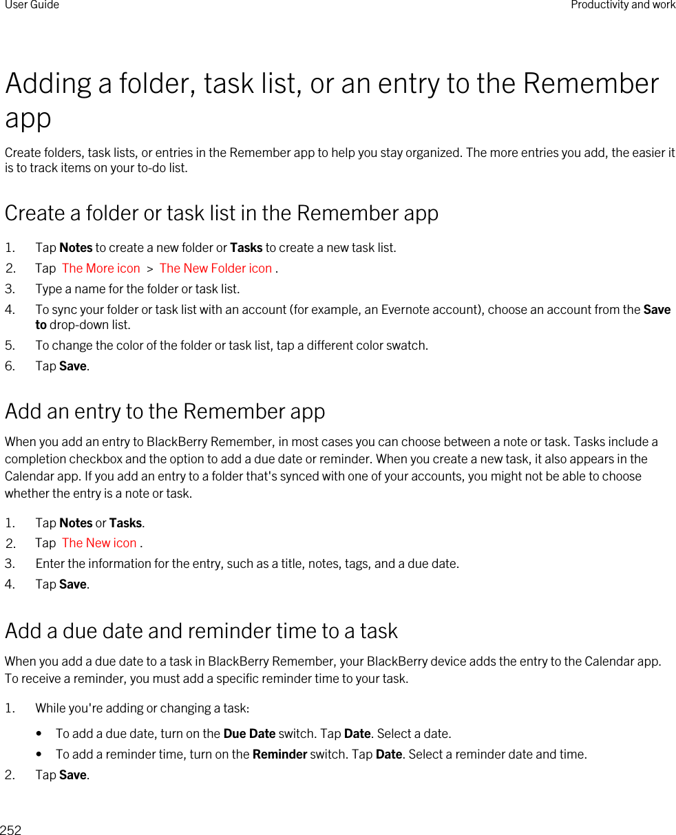 Adding a folder, task list, or an entry to the Remember appCreate folders, task lists, or entries in the Remember app to help you stay organized. The more entries you add, the easier it is to track items on your to-do list.Create a folder or task list in the Remember app1. Tap Notes to create a new folder or Tasks to create a new task list.2. Tap  The More icon  &gt;  The New Folder icon .3. Type a name for the folder or task list.4. To sync your folder or task list with an account (for example, an Evernote account), choose an account from the Save to drop-down list.5. To change the color of the folder or task list, tap a different color swatch.6. Tap Save.Add an entry to the Remember appWhen you add an entry to BlackBerry Remember, in most cases you can choose between a note or task. Tasks include a completion checkbox and the option to add a due date or reminder. When you create a new task, it also appears in the Calendar app. If you add an entry to a folder that&apos;s synced with one of your accounts, you might not be able to choose whether the entry is a note or task.1. Tap Notes or Tasks.2. Tap  The New icon .3. Enter the information for the entry, such as a title, notes, tags, and a due date.4. Tap Save.Add a due date and reminder time to a taskWhen you add a due date to a task in BlackBerry Remember, your BlackBerry device adds the entry to the Calendar app. To receive a reminder, you must add a specific reminder time to your task.1. While you&apos;re adding or changing a task:• To add a due date, turn on the Due Date switch. Tap Date. Select a date.• To add a reminder time, turn on the Reminder switch. Tap Date. Select a reminder date and time.2. Tap Save.User Guide Productivity and work252