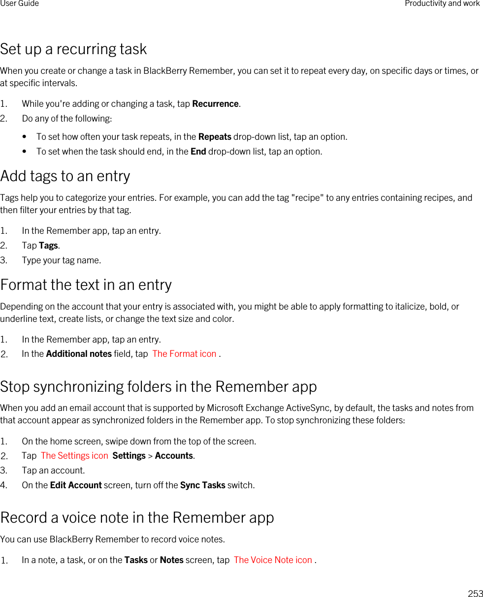 Set up a recurring taskWhen you create or change a task in BlackBerry Remember, you can set it to repeat every day, on specific days or times, or at specific intervals.1. While you&apos;re adding or changing a task, tap Recurrence.2. Do any of the following:• To set how often your task repeats, in the Repeats drop-down list, tap an option.• To set when the task should end, in the End drop-down list, tap an option.Add tags to an entryTags help you to categorize your entries. For example, you can add the tag &quot;recipe&quot; to any entries containing recipes, and then filter your entries by that tag.1. In the Remember app, tap an entry.2. Tap Tags.3. Type your tag name.Format the text in an entryDepending on the account that your entry is associated with, you might be able to apply formatting to italicize, bold, or underline text, create lists, or change the text size and color.1. In the Remember app, tap an entry.2. In the Additional notes field, tap  The Format icon .Stop synchronizing folders in the Remember appWhen you add an email account that is supported by Microsoft Exchange ActiveSync, by default, the tasks and notes from that account appear as synchronized folders in the Remember app. To stop synchronizing these folders:1. On the home screen, swipe down from the top of the screen.2. Tap  The Settings icon  Settings &gt; Accounts.3. Tap an account.4. On the Edit Account screen, turn off the Sync Tasks switch.Record a voice note in the Remember appYou can use BlackBerry Remember to record voice notes.1. In a note, a task, or on the Tasks or Notes screen, tap  The Voice Note icon .User Guide Productivity and work253