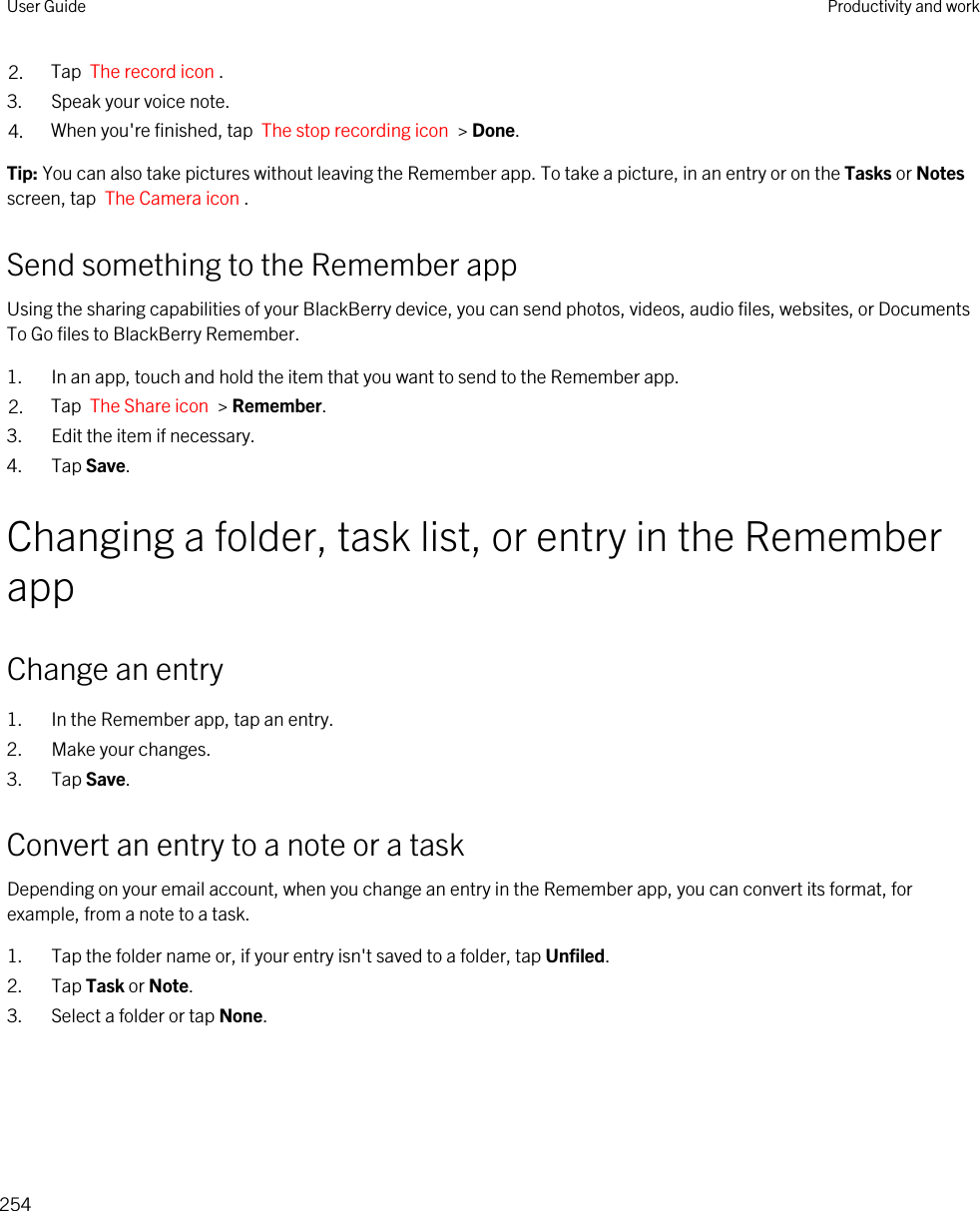 2. Tap  The record icon .3. Speak your voice note.4. When you&apos;re finished, tap  The stop recording icon  &gt; Done.Tip: You can also take pictures without leaving the Remember app. To take a picture, in an entry or on the Tasks or Notes screen, tap  The Camera icon .Send something to the Remember appUsing the sharing capabilities of your BlackBerry device, you can send photos, videos, audio files, websites, or Documents To Go files to BlackBerry Remember.1. In an app, touch and hold the item that you want to send to the Remember app.2. Tap  The Share icon  &gt; Remember.3. Edit the item if necessary.4. Tap Save.Changing a folder, task list, or entry in the Remember appChange an entry1. In the Remember app, tap an entry.2. Make your changes.3. Tap Save.Convert an entry to a note or a taskDepending on your email account, when you change an entry in the Remember app, you can convert its format, for example, from a note to a task.1. Tap the folder name or, if your entry isn&apos;t saved to a folder, tap Unfiled.2. Tap Task or Note.3. Select a folder or tap None.User Guide Productivity and work254