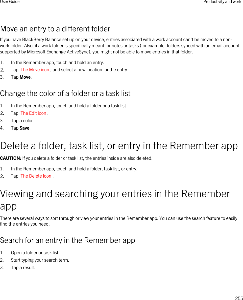 Move an entry to a different folderIf you have BlackBerry Balance set up on your device, entries associated with a work account can&apos;t be moved to a non-work folder. Also, if a work folder is specifically meant for notes or tasks (for example, folders synced with an email account supported by Microsoft Exchange ActiveSync), you might not be able to move entries in that folder.1. In the Remember app, touch and hold an entry.2. Tap  The Move icon , and select a new location for the entry.3. Tap Move.Change the color of a folder or a task list1. In the Remember app, touch and hold a folder or a task list.2. Tap  The Edit icon .3. Tap a color.4. Tap Save.Delete a folder, task list, or entry in the Remember appCAUTION: If you delete a folder or task list, the entries inside are also deleted.1. In the Remember app, touch and hold a folder, task list, or entry.2. Tap  The Delete icon .Viewing and searching your entries in the Remember appThere are several ways to sort through or view your entries in the Remember app. You can use the search feature to easily find the entries you need.Search for an entry in the Remember app1. Open a folder or task list.2. Start typing your search term.3. Tap a result.User Guide Productivity and work255