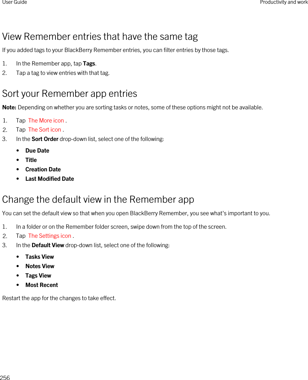 View Remember entries that have the same tagIf you added tags to your BlackBerry Remember entries, you can filter entries by those tags.1. In the Remember app, tap Tags.2. Tap a tag to view entries with that tag.Sort your Remember app entriesNote: Depending on whether you are sorting tasks or notes, some of these options might not be available.1. Tap  The More icon . 2. Tap  The Sort icon .3. In the Sort Order drop-down list, select one of the following:•Due Date•Title•Creation Date•Last Modified DateChange the default view in the Remember appYou can set the default view so that when you open BlackBerry Remember, you see what&apos;s important to you.1. In a folder or on the Remember folder screen, swipe down from the top of the screen.2. Tap  The Settings icon .3. In the Default View drop-down list, select one of the following:•Tasks View•Notes View•Tags View•Most RecentRestart the app for the changes to take effect.User Guide Productivity and work256