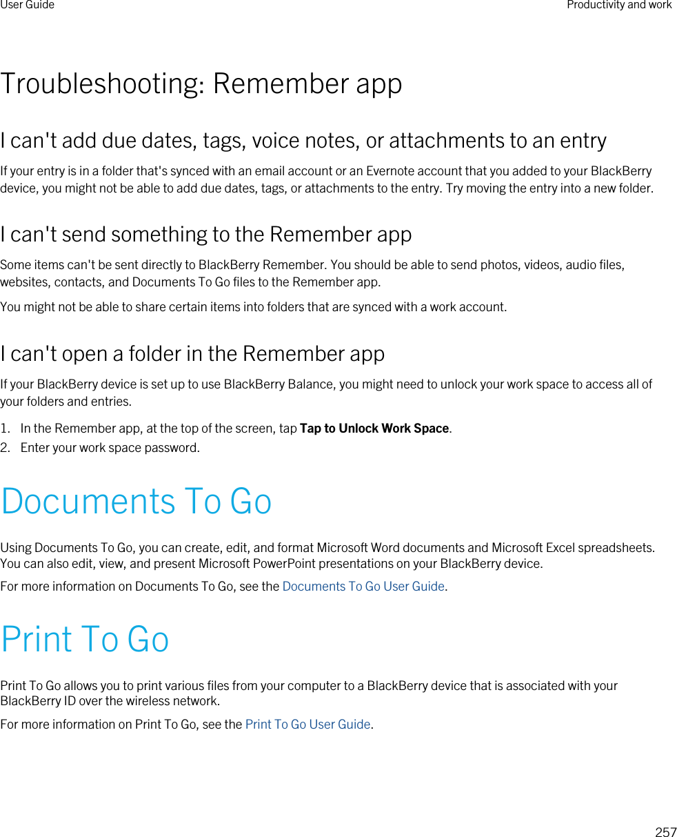 Troubleshooting: Remember appI can&apos;t add due dates, tags, voice notes, or attachments to an entryIf your entry is in a folder that&apos;s synced with an email account or an Evernote account that you added to your BlackBerry device, you might not be able to add due dates, tags, or attachments to the entry. Try moving the entry into a new folder.I can&apos;t send something to the Remember appSome items can&apos;t be sent directly to BlackBerry Remember. You should be able to send photos, videos, audio files, websites, contacts, and Documents To Go files to the Remember app.You might not be able to share certain items into folders that are synced with a work account.I can&apos;t open a folder in the Remember appIf your BlackBerry device is set up to use BlackBerry Balance, you might need to unlock your work space to access all of your folders and entries.1. In the Remember app, at the top of the screen, tap Tap to Unlock Work Space.2. Enter your work space password.Documents To GoUsing Documents To Go, you can create, edit, and format Microsoft Word documents and Microsoft Excel spreadsheets. You can also edit, view, and present Microsoft PowerPoint presentations on your BlackBerry device.For more information on Documents To Go, see the Documents To Go User Guide.Print To GoPrint To Go allows you to print various files from your computer to a BlackBerry device that is associated with your BlackBerry ID over the wireless network.For more information on Print To Go, see the Print To Go User Guide.User Guide Productivity and work257