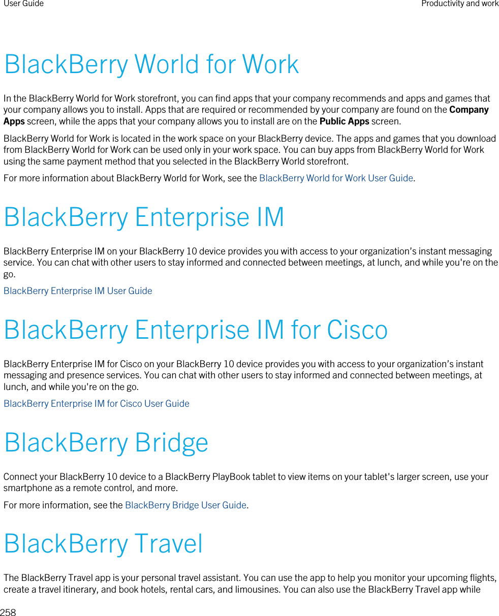 BlackBerry World for WorkIn the BlackBerry World for Work storefront, you can find apps that your company recommends and apps and games that your company allows you to install. Apps that are required or recommended by your company are found on the Company Apps screen, while the apps that your company allows you to install are on the Public Apps screen.BlackBerry World for Work is located in the work space on your BlackBerry device. The apps and games that you download from BlackBerry World for Work can be used only in your work space. You can buy apps from BlackBerry World for Work using the same payment method that you selected in the BlackBerry World storefront.For more information about BlackBerry World for Work, see the BlackBerry World for Work User Guide.BlackBerry Enterprise IMBlackBerry Enterprise IM on your BlackBerry 10 device provides you with access to your organization’s instant messaging service. You can chat with other users to stay informed and connected between meetings, at lunch, and while you&apos;re on the go.BlackBerry Enterprise IM User GuideBlackBerry Enterprise IM for CiscoBlackBerry Enterprise IM for Cisco on your BlackBerry 10 device provides you with access to your organization’s instant messaging and presence services. You can chat with other users to stay informed and connected between meetings, at lunch, and while you&apos;re on the go.BlackBerry Enterprise IM for Cisco User GuideBlackBerry BridgeConnect your BlackBerry 10 device to a BlackBerry PlayBook tablet to view items on your tablet&apos;s larger screen, use your smartphone as a remote control, and more.For more information, see the BlackBerry Bridge User Guide.BlackBerry TravelThe BlackBerry Travel app is your personal travel assistant. You can use the app to help you monitor your upcoming flights, create a travel itinerary, and book hotels, rental cars, and limousines. You can also use the BlackBerry Travel app while User Guide Productivity and work258