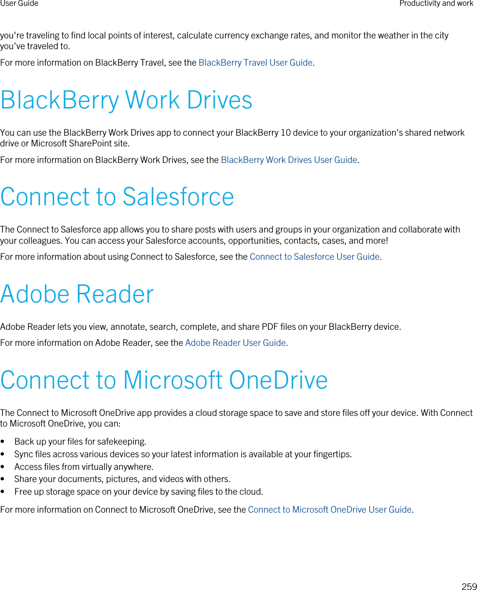 you&apos;re traveling to find local points of interest, calculate currency exchange rates, and monitor the weather in the city you&apos;ve traveled to.For more information on BlackBerry Travel, see the BlackBerry Travel User Guide.BlackBerry Work DrivesYou can use the BlackBerry Work Drives app to connect your BlackBerry 10 device to your organization&apos;s shared network drive or Microsoft SharePoint site.For more information on BlackBerry Work Drives, see the BlackBerry Work Drives User Guide.Connect to SalesforceThe Connect to Salesforce app allows you to share posts with users and groups in your organization and collaborate with your colleagues. You can access your Salesforce accounts, opportunities, contacts, cases, and more!For more information about using Connect to Salesforce, see the Connect to Salesforce User Guide.Adobe ReaderAdobe Reader lets you view, annotate, search, complete, and share PDF files on your BlackBerry device.For more information on Adobe Reader, see the Adobe Reader User Guide.Connect to Microsoft OneDriveThe Connect to Microsoft OneDrive app provides a cloud storage space to save and store files off your device. With Connect to Microsoft OneDrive, you can:• Back up your files for safekeeping.• Sync files across various devices so your latest information is available at your fingertips.• Access files from virtually anywhere.• Share your documents, pictures, and videos with others.• Free up storage space on your device by saving files to the cloud.For more information on Connect to Microsoft OneDrive, see the Connect to Microsoft OneDrive User Guide.User Guide Productivity and work259