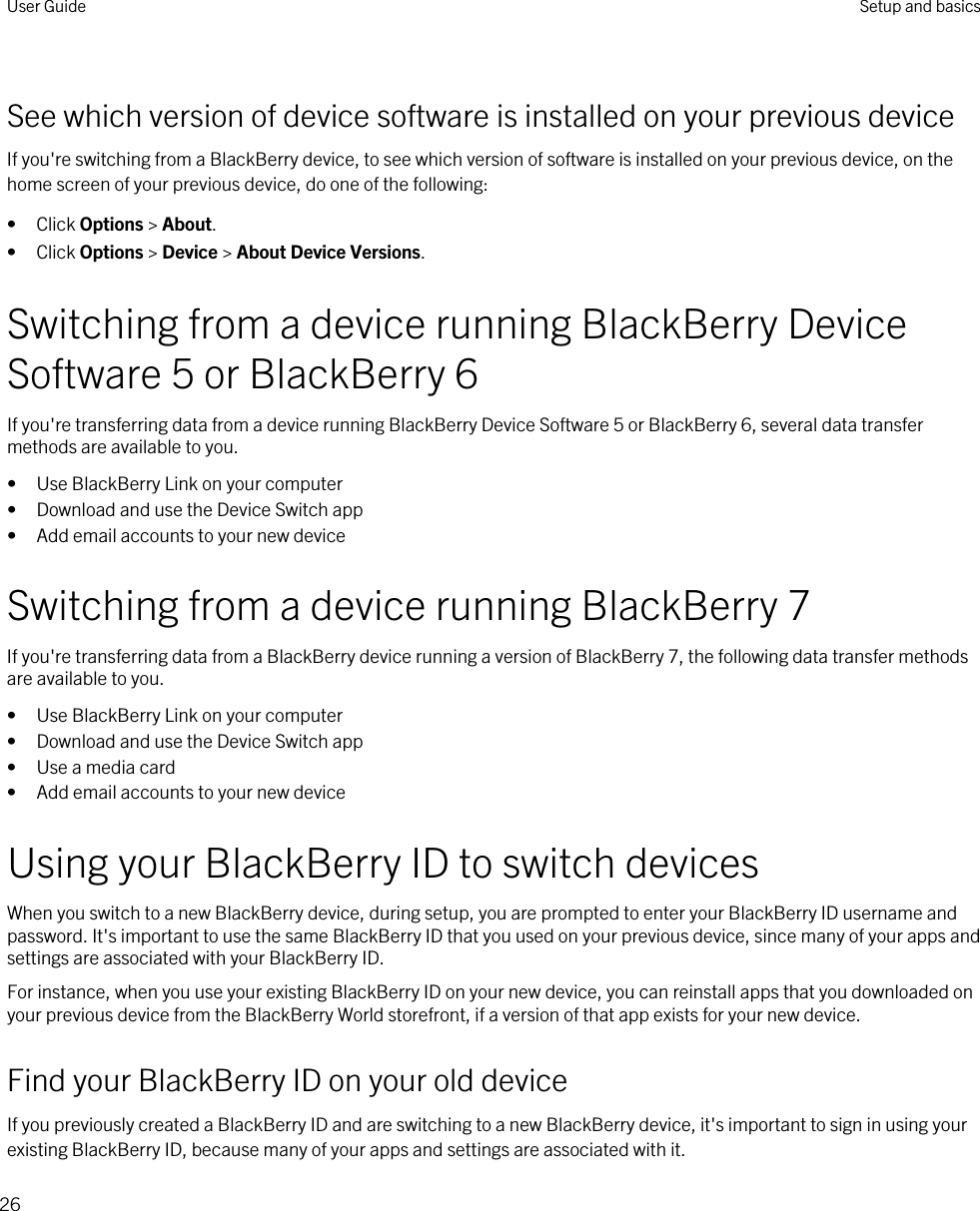 See which version of device software is installed on your previous deviceIf you&apos;re switching from a BlackBerry device, to see which version of software is installed on your previous device, on the home screen of your previous device, do one of the following:• Click Options &gt; About.• Click Options &gt; Device &gt; About Device Versions.Switching from a device running BlackBerry Device Software 5 or BlackBerry 6If you&apos;re transferring data from a device running BlackBerry Device Software 5 or BlackBerry 6, several data transfer methods are available to you.• Use BlackBerry Link on your computer• Download and use the Device Switch app• Add email accounts to your new deviceSwitching from a device running BlackBerry 7If you&apos;re transferring data from a BlackBerry device running a version of BlackBerry 7, the following data transfer methods are available to you.• Use BlackBerry Link on your computer• Download and use the Device Switch app• Use a media card• Add email accounts to your new deviceUsing your BlackBerry ID to switch devicesWhen you switch to a new BlackBerry device, during setup, you are prompted to enter your BlackBerry ID username and password. It&apos;s important to use the same BlackBerry ID that you used on your previous device, since many of your apps and settings are associated with your BlackBerry ID.For instance, when you use your existing BlackBerry ID on your new device, you can reinstall apps that you downloaded on your previous device from the BlackBerry World storefront, if a version of that app exists for your new device.Find your BlackBerry ID on your old deviceIf you previously created a BlackBerry ID and are switching to a new BlackBerry device, it&apos;s important to sign in using your existing BlackBerry ID, because many of your apps and settings are associated with it.User Guide Setup and basics26