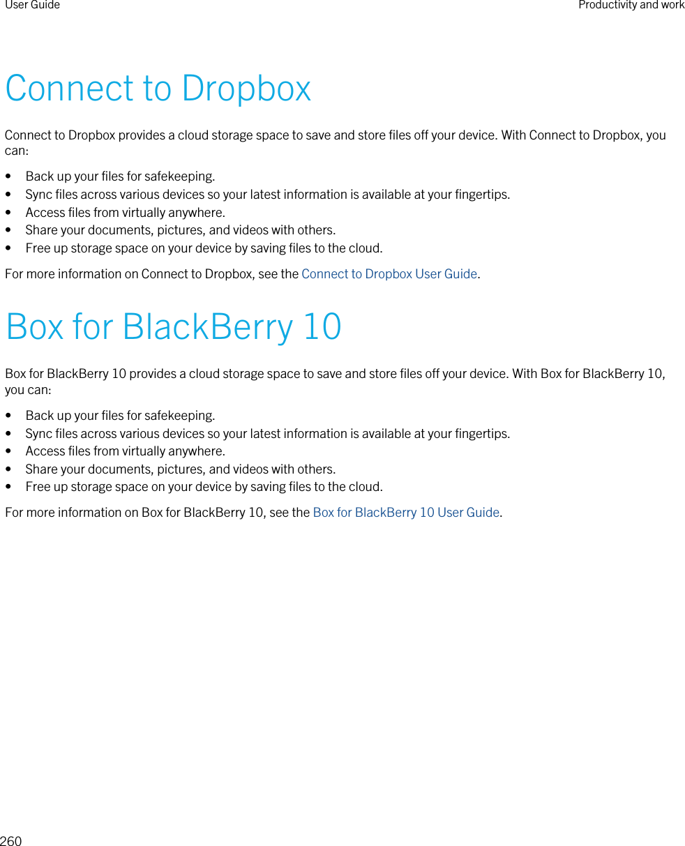 Connect to DropboxConnect to Dropbox provides a cloud storage space to save and store files off your device. With Connect to Dropbox, you can:• Back up your files for safekeeping.• Sync files across various devices so your latest information is available at your fingertips.• Access files from virtually anywhere.• Share your documents, pictures, and videos with others.• Free up storage space on your device by saving files to the cloud.For more information on Connect to Dropbox, see the Connect to Dropbox User Guide.Box for BlackBerry 10Box for BlackBerry 10 provides a cloud storage space to save and store files off your device. With Box for BlackBerry 10, you can:• Back up your files for safekeeping.• Sync files across various devices so your latest information is available at your fingertips.• Access files from virtually anywhere.• Share your documents, pictures, and videos with others.• Free up storage space on your device by saving files to the cloud.For more information on Box for BlackBerry 10, see the Box for BlackBerry 10 User Guide.User Guide Productivity and work260