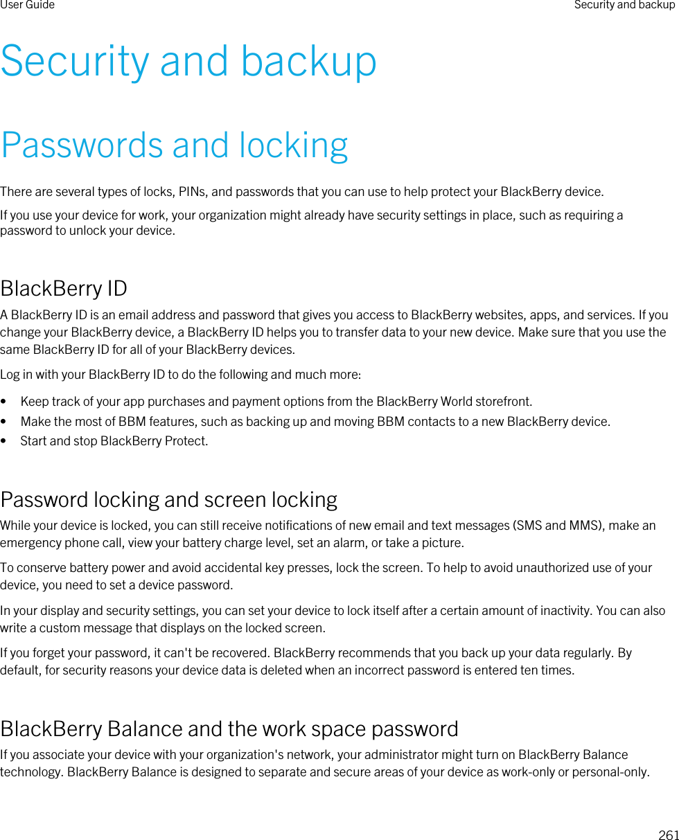Security and backupPasswords and lockingThere are several types of locks, PINs, and passwords that you can use to help protect your BlackBerry device.If you use your device for work, your organization might already have security settings in place, such as requiring a password to unlock your device.BlackBerry IDA BlackBerry ID is an email address and password that gives you access to BlackBerry websites, apps, and services. If you change your BlackBerry device, a BlackBerry ID helps you to transfer data to your new device. Make sure that you use the same BlackBerry ID for all of your BlackBerry devices.Log in with your BlackBerry ID to do the following and much more:• Keep track of your app purchases and payment options from the BlackBerry World storefront.• Make the most of BBM features, such as backing up and moving BBM contacts to a new BlackBerry device.• Start and stop BlackBerry Protect.Password locking and screen lockingWhile your device is locked, you can still receive notifications of new email and text messages (SMS and MMS), make an emergency phone call, view your battery charge level, set an alarm, or take a picture.To conserve battery power and avoid accidental key presses, lock the screen. To help to avoid unauthorized use of your device, you need to set a device password.In your display and security settings, you can set your device to lock itself after a certain amount of inactivity. You can also write a custom message that displays on the locked screen.If you forget your password, it can&apos;t be recovered. BlackBerry recommends that you back up your data regularly. By default, for security reasons your device data is deleted when an incorrect password is entered ten times.BlackBerry Balance and the work space passwordIf you associate your device with your organization&apos;s network, your administrator might turn on BlackBerry Balance technology. BlackBerry Balance is designed to separate and secure areas of your device as work-only or personal-only.User Guide Security and backup261