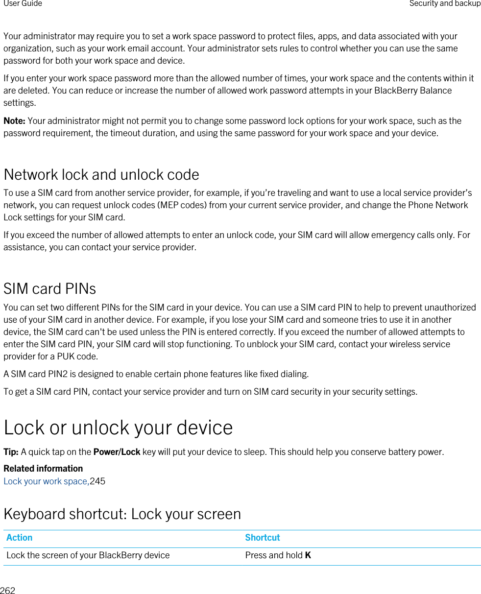 Your administrator may require you to set a work space password to protect files, apps, and data associated with your organization, such as your work email account. Your administrator sets rules to control whether you can use the same password for both your work space and device.If you enter your work space password more than the allowed number of times, your work space and the contents within it are deleted. You can reduce or increase the number of allowed work password attempts in your BlackBerry Balance settings.Note: Your administrator might not permit you to change some password lock options for your work space, such as the password requirement, the timeout duration, and using the same password for your work space and your device.Network lock and unlock codeTo use a SIM card from another service provider, for example, if you’re traveling and want to use a local service provider’s network, you can request unlock codes (MEP codes) from your current service provider, and change the Phone Network Lock settings for your SIM card.If you exceed the number of allowed attempts to enter an unlock code, your SIM card will allow emergency calls only. For assistance, you can contact your service provider.SIM card PINsYou can set two different PINs for the SIM card in your device. You can use a SIM card PIN to help to prevent unauthorized use of your SIM card in another device. For example, if you lose your SIM card and someone tries to use it in another device, the SIM card can&apos;t be used unless the PIN is entered correctly. If you exceed the number of allowed attempts to enter the SIM card PIN, your SIM card will stop functioning. To unblock your SIM card, contact your wireless service provider for a PUK code.A SIM card PIN2 is designed to enable certain phone features like fixed dialing.To get a SIM card PIN, contact your service provider and turn on SIM card security in your security settings.Lock or unlock your deviceTip: A quick tap on the Power/Lock key will put your device to sleep. This should help you conserve battery power.Related informationLock your work space,245Keyboard shortcut: Lock your screenAction ShortcutLock the screen of your BlackBerry device Press and hold KUser Guide Security and backup262