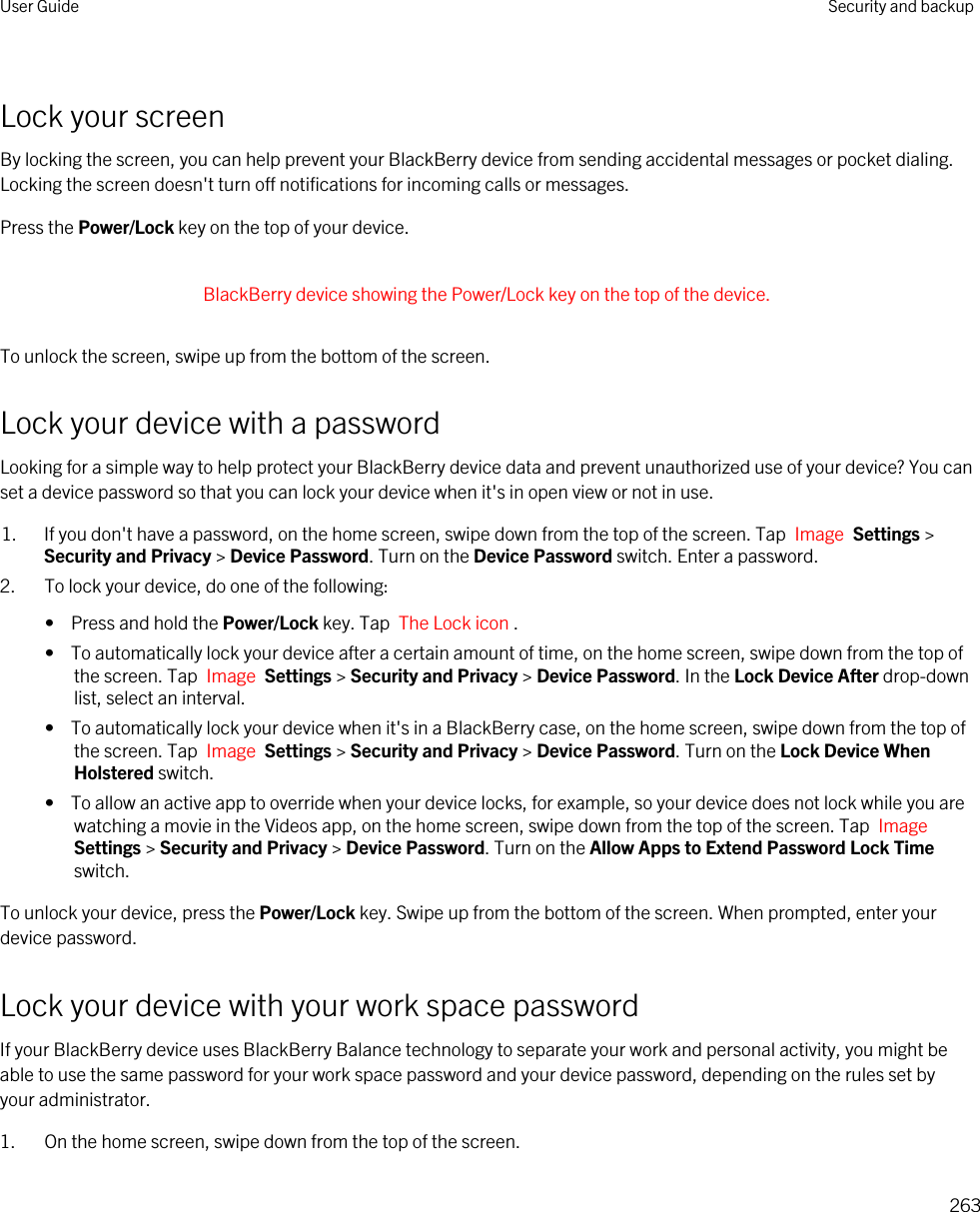 Lock your screenBy locking the screen, you can help prevent your BlackBerry device from sending accidental messages or pocket dialing. Locking the screen doesn&apos;t turn off notifications for incoming calls or messages.Press the Power/Lock key on the top of your device. BlackBerry device showing the Power/Lock key on the top of the device. To unlock the screen, swipe up from the bottom of the screen.Lock your device with a passwordLooking for a simple way to help protect your BlackBerry device data and prevent unauthorized use of your device? You can set a device password so that you can lock your device when it&apos;s in open view or not in use.1. If you don&apos;t have a password, on the home screen, swipe down from the top of the screen. Tap  Image  Settings &gt; Security and Privacy &gt; Device Password. Turn on the Device Password switch. Enter a password.2. To lock your device, do one of the following:•  Press and hold the Power/Lock key. Tap  The Lock icon .•  To automatically lock your device after a certain amount of time, on the home screen, swipe down from the top of the screen. Tap  Image  Settings &gt; Security and Privacy &gt; Device Password. In the Lock Device After drop-down list, select an interval.•  To automatically lock your device when it&apos;s in a BlackBerry case, on the home screen, swipe down from the top of the screen. Tap  Image  Settings &gt; Security and Privacy &gt; Device Password. Turn on the Lock Device When Holstered switch.•  To allow an active app to override when your device locks, for example, so your device does not lock while you are watching a movie in the Videos app, on the home screen, swipe down from the top of the screen. Tap  Image Settings &gt; Security and Privacy &gt; Device Password. Turn on the Allow Apps to Extend Password Lock Time switch.To unlock your device, press the Power/Lock key. Swipe up from the bottom of the screen. When prompted, enter your device password.Lock your device with your work space passwordIf your BlackBerry device uses BlackBerry Balance technology to separate your work and personal activity, you might be able to use the same password for your work space password and your device password, depending on the rules set by your administrator.1. On the home screen, swipe down from the top of the screen.User Guide Security and backup263