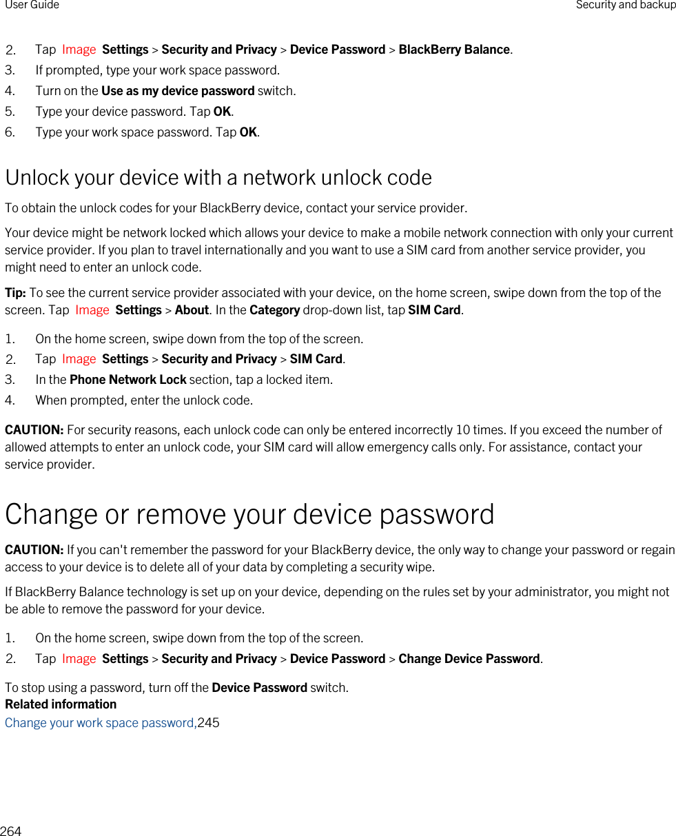 2. Tap  Image  Settings &gt; Security and Privacy &gt; Device Password &gt; BlackBerry Balance.3. If prompted, type your work space password.4. Turn on the Use as my device password switch.5. Type your device password. Tap OK.6. Type your work space password. Tap OK.Unlock your device with a network unlock codeTo obtain the unlock codes for your BlackBerry device, contact your service provider.Your device might be network locked which allows your device to make a mobile network connection with only your current service provider. If you plan to travel internationally and you want to use a SIM card from another service provider, you might need to enter an unlock code.Tip: To see the current service provider associated with your device, on the home screen, swipe down from the top of the screen. Tap  Image  Settings &gt; About. In the Category drop-down list, tap SIM Card.1. On the home screen, swipe down from the top of the screen.2. Tap  Image  Settings &gt; Security and Privacy &gt; SIM Card.3. In the Phone Network Lock section, tap a locked item.4. When prompted, enter the unlock code.CAUTION: For security reasons, each unlock code can only be entered incorrectly 10 times. If you exceed the number of allowed attempts to enter an unlock code, your SIM card will allow emergency calls only. For assistance, contact your service provider.Change or remove your device passwordCAUTION: If you can&apos;t remember the password for your BlackBerry device, the only way to change your password or regain access to your device is to delete all of your data by completing a security wipe.If BlackBerry Balance technology is set up on your device, depending on the rules set by your administrator, you might not be able to remove the password for your device.1. On the home screen, swipe down from the top of the screen.2. Tap  Image  Settings &gt; Security and Privacy &gt; Device Password &gt; Change Device Password.To stop using a password, turn off the Device Password switch.Related informationChange your work space password,245User Guide Security and backup264