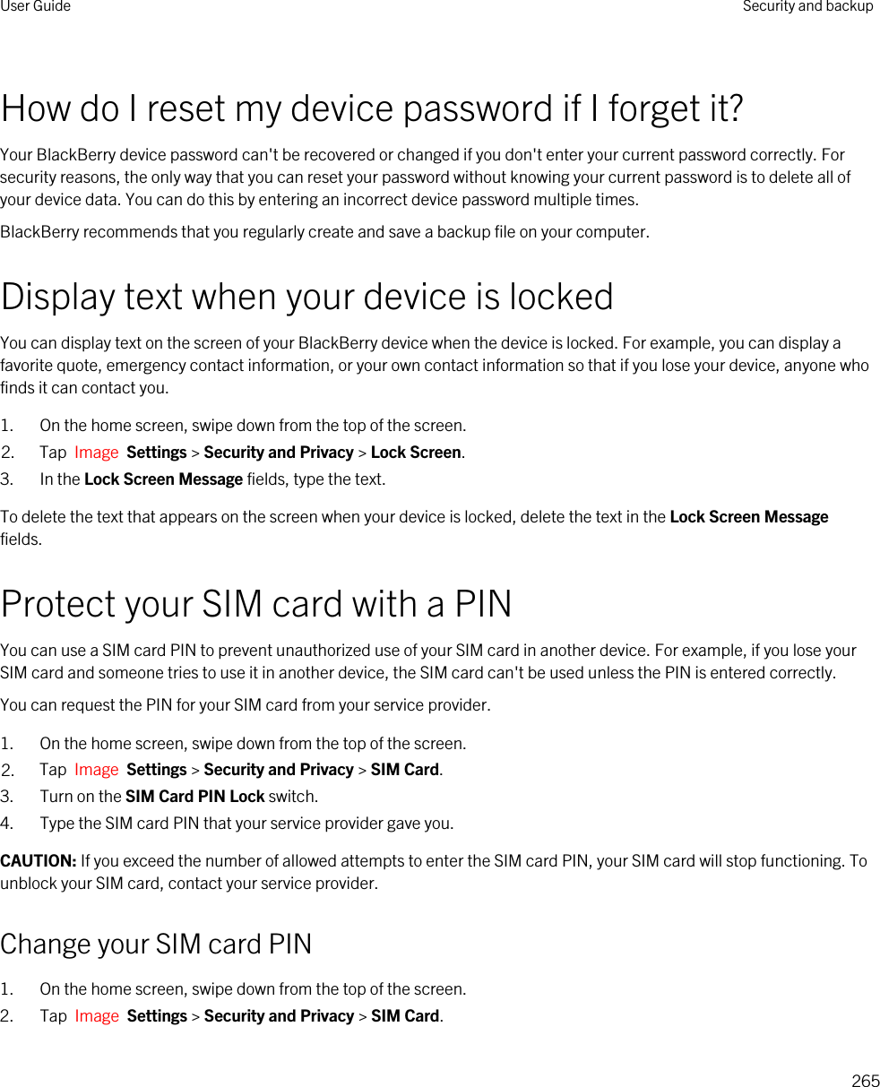 How do I reset my device password if I forget it?Your BlackBerry device password can&apos;t be recovered or changed if you don&apos;t enter your current password correctly. For security reasons, the only way that you can reset your password without knowing your current password is to delete all of your device data. You can do this by entering an incorrect device password multiple times.BlackBerry recommends that you regularly create and save a backup file on your computer.Display text when your device is lockedYou can display text on the screen of your BlackBerry device when the device is locked. For example, you can display a favorite quote, emergency contact information, or your own contact information so that if you lose your device, anyone who finds it can contact you.1. On the home screen, swipe down from the top of the screen.2. Tap  Image  Settings &gt; Security and Privacy &gt; Lock Screen.3. In the Lock Screen Message fields, type the text.To delete the text that appears on the screen when your device is locked, delete the text in the Lock Screen Message fields.Protect your SIM card with a PINYou can use a SIM card PIN to prevent unauthorized use of your SIM card in another device. For example, if you lose your SIM card and someone tries to use it in another device, the SIM card can&apos;t be used unless the PIN is entered correctly.You can request the PIN for your SIM card from your service provider.1. On the home screen, swipe down from the top of the screen.2. Tap  Image  Settings &gt; Security and Privacy &gt; SIM Card.3. Turn on the SIM Card PIN Lock switch.4. Type the SIM card PIN that your service provider gave you.CAUTION: If you exceed the number of allowed attempts to enter the SIM card PIN, your SIM card will stop functioning. To unblock your SIM card, contact your service provider.Change your SIM card PIN1. On the home screen, swipe down from the top of the screen.2. Tap  Image  Settings &gt; Security and Privacy &gt; SIM Card.User Guide Security and backup265