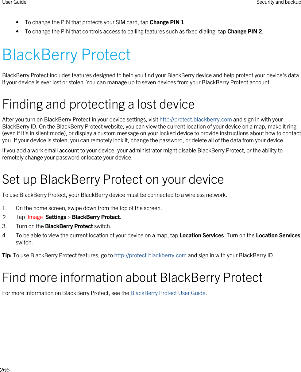 • To change the PIN that protects your SIM card, tap Change PIN 1.• To change the PIN that controls access to calling features such as fixed dialing, tap Change PIN 2.BlackBerry ProtectBlackBerry Protect includes features designed to help you find your BlackBerry device and help protect your device&apos;s data if your device is ever lost or stolen. You can manage up to seven devices from your BlackBerry Protect account.Finding and protecting a lost deviceAfter you turn on BlackBerry Protect in your device settings, visit http://protect.blackberry.com and sign in with your BlackBerry ID. On the BlackBerry Protect website, you can view the current location of your device on a map, make it ring (even if it&apos;s in silent mode), or display a custom message on your locked device to provide instructions about how to contact you. If your device is stolen, you can remotely lock it, change the password, or delete all of the data from your device.If you add a work email account to your device, your administrator might disable BlackBerry Protect, or the ability to remotely change your password or locate your device.Set up BlackBerry Protect on your deviceTo use BlackBerry Protect, your BlackBerry device must be connected to a wireless network.1. On the home screen, swipe down from the top of the screen.2. Tap  Image  Settings &gt; BlackBerry Protect.3. Turn on the BlackBerry Protect switch.4. To be able to view the current location of your device on a map, tap Location Services. Turn on the Location Services switch.Tip: To use BlackBerry Protect features, go to http://protect.blackberry.com and sign in with your BlackBerry ID.Find more information about BlackBerry ProtectFor more information on BlackBerry Protect, see the BlackBerry Protect User Guide.User Guide Security and backup266