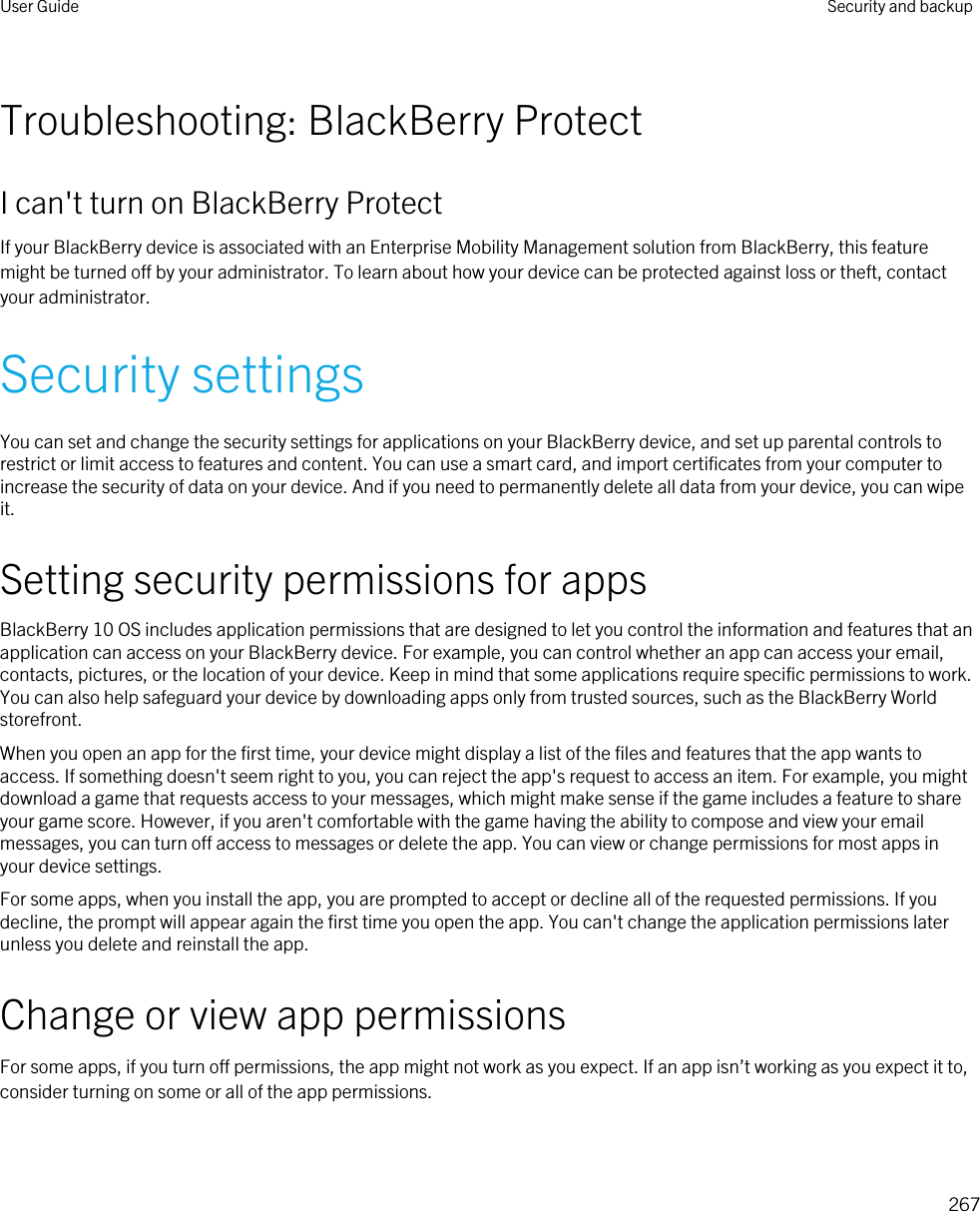 Troubleshooting: BlackBerry ProtectI can&apos;t turn on BlackBerry ProtectIf your BlackBerry device is associated with an Enterprise Mobility Management solution from BlackBerry, this feature might be turned off by your administrator. To learn about how your device can be protected against loss or theft, contact your administrator.Security settingsYou can set and change the security settings for applications on your BlackBerry device, and set up parental controls to restrict or limit access to features and content. You can use a smart card, and import certificates from your computer to increase the security of data on your device. And if you need to permanently delete all data from your device, you can wipe it.Setting security permissions for appsBlackBerry 10 OS includes application permissions that are designed to let you control the information and features that an application can access on your BlackBerry device. For example, you can control whether an app can access your email, contacts, pictures, or the location of your device. Keep in mind that some applications require specific permissions to work. You can also help safeguard your device by downloading apps only from trusted sources, such as the BlackBerry World storefront.When you open an app for the first time, your device might display a list of the files and features that the app wants to access. If something doesn&apos;t seem right to you, you can reject the app&apos;s request to access an item. For example, you might download a game that requests access to your messages, which might make sense if the game includes a feature to share your game score. However, if you aren&apos;t comfortable with the game having the ability to compose and view your email messages, you can turn off access to messages or delete the app. You can view or change permissions for most apps in your device settings.For some apps, when you install the app, you are prompted to accept or decline all of the requested permissions. If you decline, the prompt will appear again the first time you open the app. You can&apos;t change the application permissions later unless you delete and reinstall the app.Change or view app permissionsFor some apps, if you turn off permissions, the app might not work as you expect. If an app isn’t working as you expect it to, consider turning on some or all of the app permissions.User Guide Security and backup267