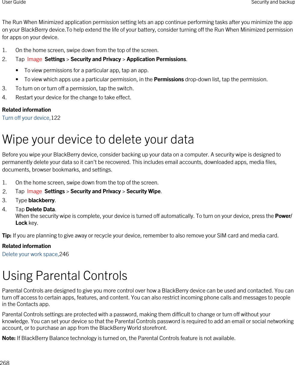 The Run When Minimized application permission setting lets an app continue performing tasks after you minimize the app on your BlackBerry device.To help extend the life of your battery, consider turning off the Run When Minimized permission for apps on your device.1. On the home screen, swipe down from the top of the screen.2. Tap  Image  Settings &gt; Security and Privacy &gt; Application Permissions. • To view permissions for a particular app, tap an app.• To view which apps use a particular permission, in the Permissions drop-down list, tap the permission.3. To turn on or turn off a permission, tap the switch.4. Restart your device for the change to take effect.Related informationTurn off your device,122Wipe your device to delete your dataBefore you wipe your BlackBerry device, consider backing up your data on a computer. A security wipe is designed to permanently delete your data so it can&apos;t be recovered. This includes email accounts, downloaded apps, media files, documents, browser bookmarks, and settings.1. On the home screen, swipe down from the top of the screen.2. Tap  Image  Settings &gt; Security and Privacy &gt; Security Wipe.3. Type blackberry.4. Tap Delete Data.When the security wipe is complete, your device is turned off automatically. To turn on your device, press the Power/Lock key.Tip: If you are planning to give away or recycle your device, remember to also remove your SIM card and media card.Related informationDelete your work space,246Using Parental ControlsParental Controls are designed to give you more control over how a BlackBerry device can be used and contacted. You can turn off access to certain apps, features, and content. You can also restrict incoming phone calls and messages to people in the Contacts app.Parental Controls settings are protected with a password, making them difficult to change or turn off without your knowledge. You can set your device so that the Parental Controls password is required to add an email or social networking account, or to purchase an app from the BlackBerry World storefront.Note: If BlackBerry Balance technology is turned on, the Parental Controls feature is not available.User Guide Security and backup268