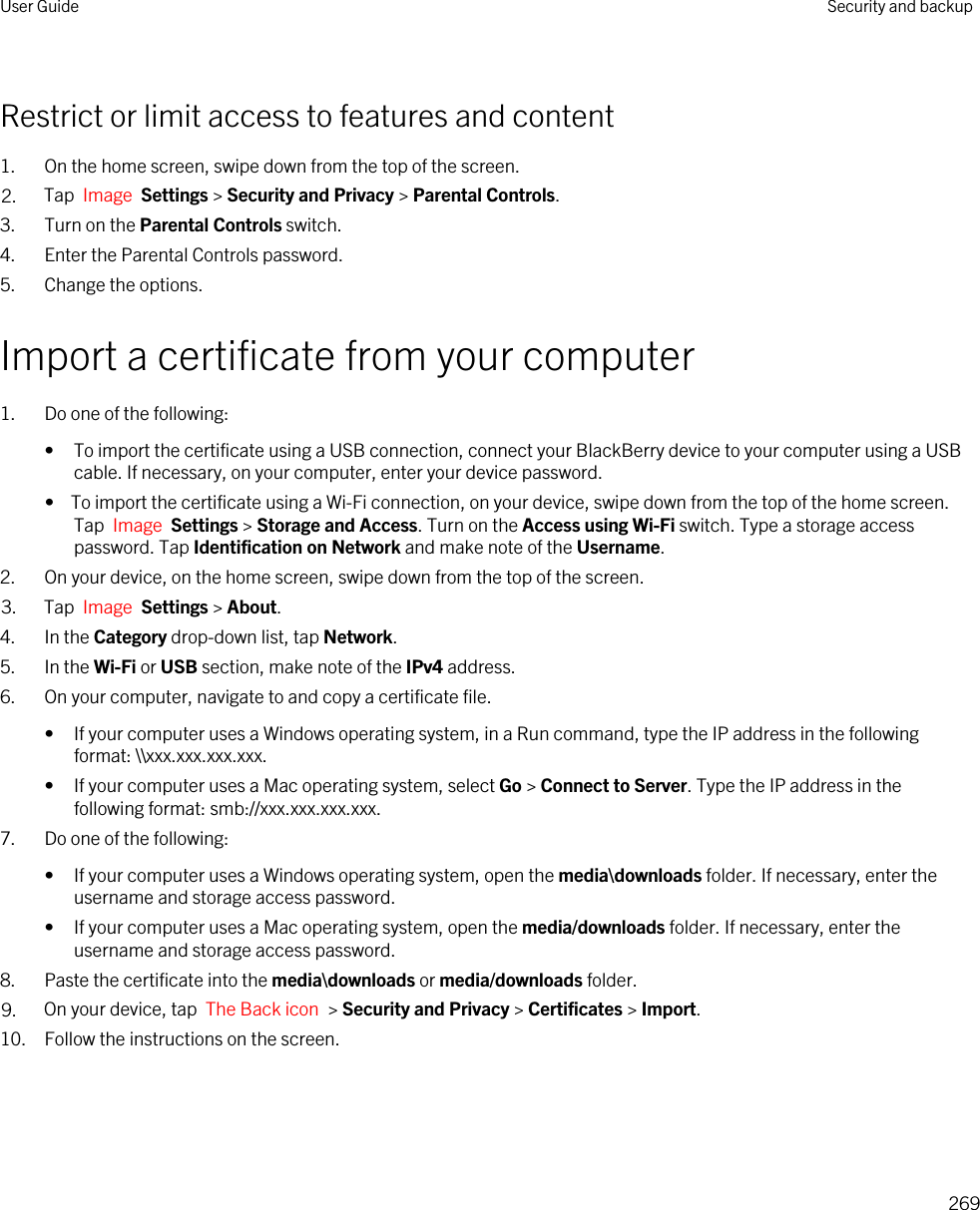 Restrict or limit access to features and content1. On the home screen, swipe down from the top of the screen.2. Tap  Image  Settings &gt; Security and Privacy &gt; Parental Controls.3. Turn on the Parental Controls switch.4. Enter the Parental Controls password.5. Change the options.Import a certificate from your computer1. Do one of the following:• To import the certificate using a USB connection, connect your BlackBerry device to your computer using a USB cable. If necessary, on your computer, enter your device password.•  To import the certificate using a Wi-Fi connection, on your device, swipe down from the top of the home screen. Tap  Image  Settings &gt; Storage and Access. Turn on the Access using Wi-Fi switch. Type a storage access password. Tap Identification on Network and make note of the Username.2. On your device, on the home screen, swipe down from the top of the screen.3. Tap  Image  Settings &gt; About. 4. In the Category drop-down list, tap Network.5. In the Wi-Fi or USB section, make note of the IPv4 address.6. On your computer, navigate to and copy a certificate file.• If your computer uses a Windows operating system, in a Run command, type the IP address in the following format: \\xxx.xxx.xxx.xxx.• If your computer uses a Mac operating system, select Go &gt; Connect to Server. Type the IP address in the following format: smb://xxx.xxx.xxx.xxx.7. Do one of the following:• If your computer uses a Windows operating system, open the media\downloads folder. If necessary, enter the username and storage access password.• If your computer uses a Mac operating system, open the media/downloads folder. If necessary, enter the username and storage access password.8. Paste the certificate into the media\downloads or media/downloads folder.9. On your device, tap  The Back icon  &gt; Security and Privacy &gt; Certificates &gt; Import.10. Follow the instructions on the screen.User Guide Security and backup269