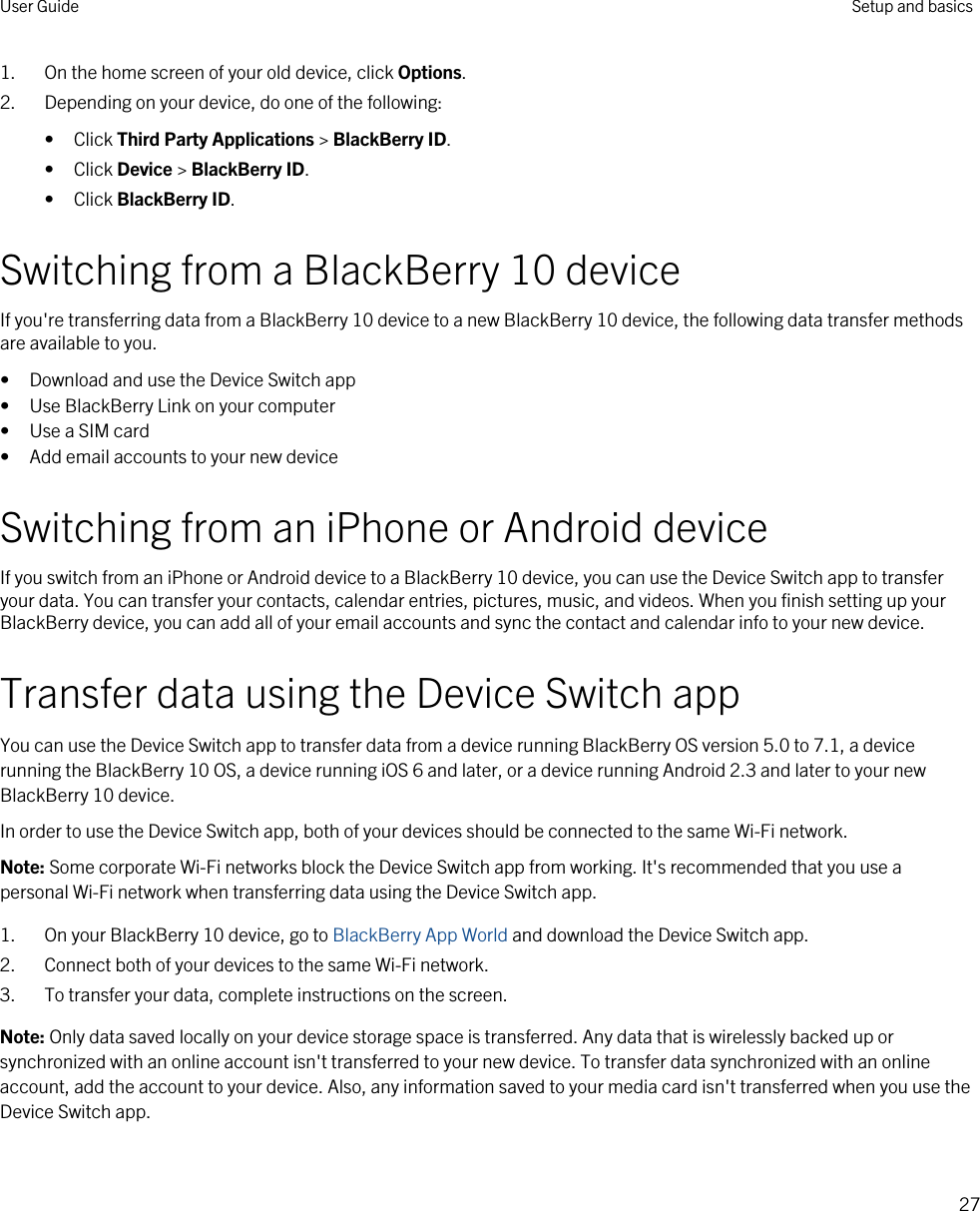 1. On the home screen of your old device, click Options.2. Depending on your device, do one of the following:• Click Third Party Applications &gt; BlackBerry ID.• Click Device &gt; BlackBerry ID.• Click BlackBerry ID.Switching from a BlackBerry 10 deviceIf you&apos;re transferring data from a BlackBerry 10 device to a new BlackBerry 10 device, the following data transfer methods are available to you.• Download and use the Device Switch app• Use BlackBerry Link on your computer• Use a SIM card• Add email accounts to your new deviceSwitching from an iPhone or Android deviceIf you switch from an iPhone or Android device to a BlackBerry 10 device, you can use the Device Switch app to transfer your data. You can transfer your contacts, calendar entries, pictures, music, and videos. When you finish setting up your BlackBerry device, you can add all of your email accounts and sync the contact and calendar info to your new device.Transfer data using the Device Switch appYou can use the Device Switch app to transfer data from a device running BlackBerry OS version 5.0 to 7.1, a device running the BlackBerry 10 OS, a device running iOS 6 and later, or a device running Android 2.3 and later to your new BlackBerry 10 device.In order to use the Device Switch app, both of your devices should be connected to the same Wi-Fi network.Note: Some corporate Wi-Fi networks block the Device Switch app from working. It&apos;s recommended that you use a personal Wi-Fi network when transferring data using the Device Switch app.1. On your BlackBerry 10 device, go to BlackBerry App World and download the Device Switch app.2. Connect both of your devices to the same Wi-Fi network.3. To transfer your data, complete instructions on the screen.Note: Only data saved locally on your device storage space is transferred. Any data that is wirelessly backed up or synchronized with an online account isn&apos;t transferred to your new device. To transfer data synchronized with an online account, add the account to your device. Also, any information saved to your media card isn&apos;t transferred when you use the Device Switch app.User Guide Setup and basics27