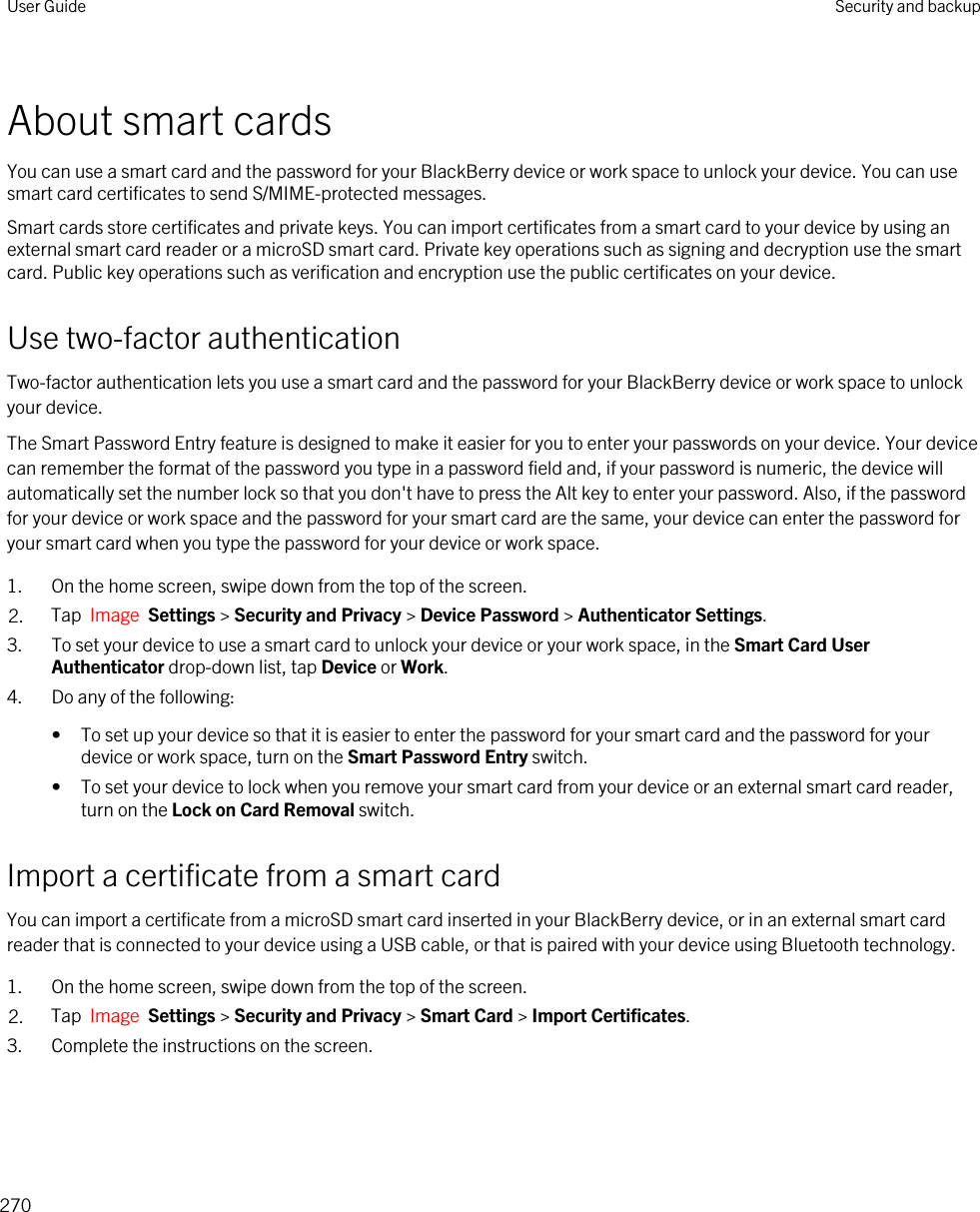 About smart cardsYou can use a smart card and the password for your BlackBerry device or work space to unlock your device. You can use smart card certificates to send S/MIME-protected messages.Smart cards store certificates and private keys. You can import certificates from a smart card to your device by using an external smart card reader or a microSD smart card. Private key operations such as signing and decryption use the smart card. Public key operations such as verification and encryption use the public certificates on your device.Use two-factor authenticationTwo-factor authentication lets you use a smart card and the password for your BlackBerry device or work space to unlock your device.The Smart Password Entry feature is designed to make it easier for you to enter your passwords on your device. Your device can remember the format of the password you type in a password field and, if your password is numeric, the device will automatically set the number lock so that you don&apos;t have to press the Alt key to enter your password. Also, if the password for your device or work space and the password for your smart card are the same, your device can enter the password for your smart card when you type the password for your device or work space.1. On the home screen, swipe down from the top of the screen.2. Tap  Image  Settings &gt; Security and Privacy &gt; Device Password &gt; Authenticator Settings.3. To set your device to use a smart card to unlock your device or your work space, in the Smart Card User Authenticator drop-down list, tap Device or Work.4. Do any of the following:• To set up your device so that it is easier to enter the password for your smart card and the password for your device or work space, turn on the Smart Password Entry switch.• To set your device to lock when you remove your smart card from your device or an external smart card reader, turn on the Lock on Card Removal switch.Import a certificate from a smart cardYou can import a certificate from a microSD smart card inserted in your BlackBerry device, or in an external smart card reader that is connected to your device using a USB cable, or that is paired with your device using Bluetooth technology.1. On the home screen, swipe down from the top of the screen.2. Tap  Image  Settings &gt; Security and Privacy &gt; Smart Card &gt; Import Certificates.3. Complete the instructions on the screen.User Guide Security and backup270