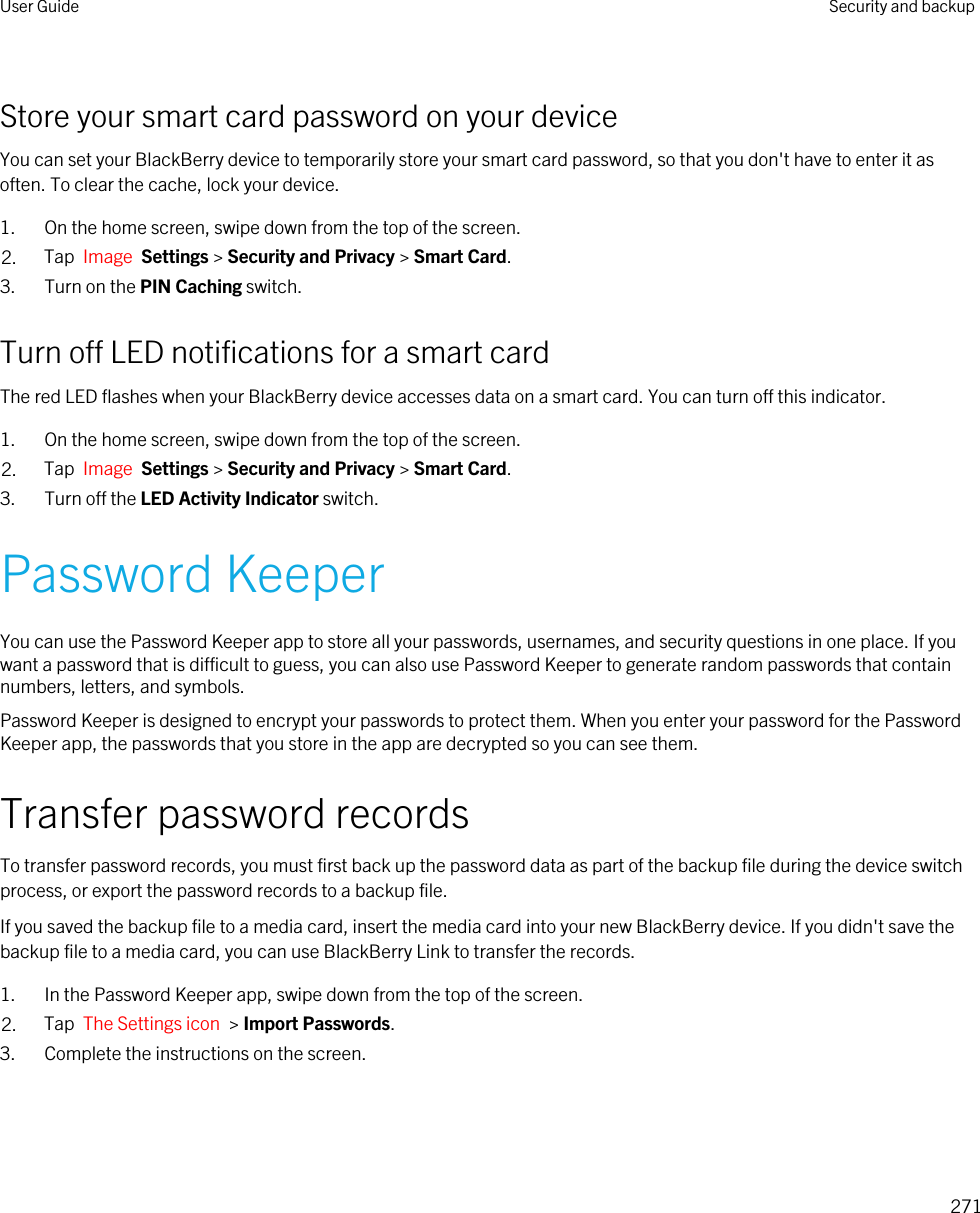 Store your smart card password on your deviceYou can set your BlackBerry device to temporarily store your smart card password, so that you don&apos;t have to enter it as often. To clear the cache, lock your device.1. On the home screen, swipe down from the top of the screen.2. Tap  Image  Settings &gt; Security and Privacy &gt; Smart Card.3. Turn on the PIN Caching switch.Turn off LED notifications for a smart cardThe red LED flashes when your BlackBerry device accesses data on a smart card. You can turn off this indicator.1. On the home screen, swipe down from the top of the screen.2. Tap  Image  Settings &gt; Security and Privacy &gt; Smart Card.3. Turn off the LED Activity Indicator switch.Password KeeperYou can use the Password Keeper app to store all your passwords, usernames, and security questions in one place. If you want a password that is difficult to guess, you can also use Password Keeper to generate random passwords that contain numbers, letters, and symbols.Password Keeper is designed to encrypt your passwords to protect them. When you enter your password for the Password Keeper app, the passwords that you store in the app are decrypted so you can see them.Transfer password recordsTo transfer password records, you must first back up the password data as part of the backup file during the device switch process, or export the password records to a backup file.If you saved the backup file to a media card, insert the media card into your new BlackBerry device. If you didn&apos;t save the backup file to a media card, you can use BlackBerry Link to transfer the records.1. In the Password Keeper app, swipe down from the top of the screen.2. Tap  The Settings icon  &gt; Import Passwords.3. Complete the instructions on the screen.User Guide Security and backup271