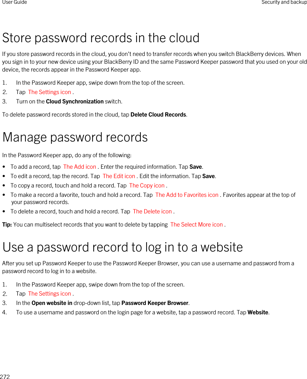 Store password records in the cloudIf you store password records in the cloud, you don&apos;t need to transfer records when you switch BlackBerry devices. When you sign in to your new device using your BlackBerry ID and the same Password Keeper password that you used on your old device, the records appear in the Password Keeper app.1. In the Password Keeper app, swipe down from the top of the screen.2. Tap  The Settings icon .3. Turn on the Cloud Synchronization switch.To delete password records stored in the cloud, tap Delete Cloud Records.Manage password recordsIn the Password Keeper app, do any of the following:•  To add a record, tap  The Add icon . Enter the required information. Tap Save.•  To edit a record, tap the record. Tap  The Edit icon . Edit the information. Tap Save.•  To copy a record, touch and hold a record. Tap  The Copy icon .•  To make a record a favorite, touch and hold a record. Tap  The Add to Favorites icon . Favorites appear at the top of your password records.•  To delete a record, touch and hold a record. Tap  The Delete icon .Tip: You can multiselect records that you want to delete by tapping  The Select More icon .Use a password record to log in to a websiteAfter you set up Password Keeper to use the Password Keeper Browser, you can use a username and password from a password record to log in to a website.1. In the Password Keeper app, swipe down from the top of the screen.2. Tap  The Settings icon . 3. In the Open website in drop-down list, tap Password Keeper Browser.4. To use a username and password on the login page for a website, tap a password record. Tap Website.User Guide Security and backup272