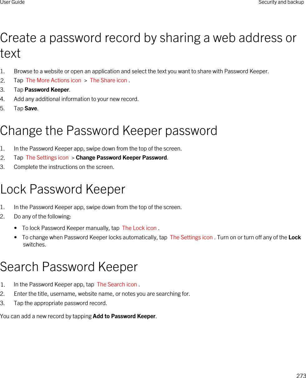 Create a password record by sharing a web address or text1. Browse to a website or open an application and select the text you want to share with Password Keeper.2. Tap  The More Actions icon  &gt;  The Share icon .3. Tap Password Keeper.4. Add any additional information to your new record.5. Tap Save.Change the Password Keeper password1. In the Password Keeper app, swipe down from the top of the screen.2. Tap  The Settings icon  &gt; Change Password Keeper Password.3. Complete the instructions on the screen.Lock Password Keeper1. In the Password Keeper app, swipe down from the top of the screen.2. Do any of the following:•  To lock Password Keeper manually, tap  The Lock icon .•  To change when Password Keeper locks automatically, tap  The Settings icon . Turn on or turn off any of the Lock switches.Search Password Keeper1. In the Password Keeper app, tap  The Search icon .2. Enter the title, username, website name, or notes you are searching for.3. Tap the appropriate password record.You can add a new record by tapping Add to Password Keeper.User Guide Security and backup273