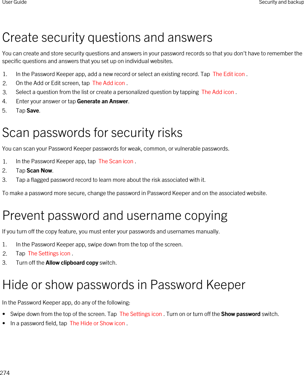 Create security questions and answersYou can create and store security questions and answers in your password records so that you don&apos;t have to remember the specific questions and answers that you set up on individual websites.1. In the Password Keeper app, add a new record or select an existing record. Tap  The Edit icon .2. On the Add or Edit screen, tap  The Add icon .3. Select a question from the list or create a personalized question by tapping  The Add icon .4. Enter your answer or tap Generate an Answer.5. Tap Save.Scan passwords for security risksYou can scan your Password Keeper passwords for weak, common, or vulnerable passwords.1. In the Password Keeper app, tap  The Scan icon .2. Tap Scan Now.3. Tap a flagged password record to learn more about the risk associated with it.To make a password more secure, change the password in Password Keeper and on the associated website.Prevent password and username copyingIf you turn off the copy feature, you must enter your passwords and usernames manually.1. In the Password Keeper app, swipe down from the top of the screen.2. Tap  The Settings icon .3. Turn off the Allow clipboard copy switch.Hide or show passwords in Password KeeperIn the Password Keeper app, do any of the following:•  Swipe down from the top of the screen. Tap  The Settings icon . Turn on or turn off the Show password switch.•  In a password field, tap  The Hide or Show icon .User Guide Security and backup274