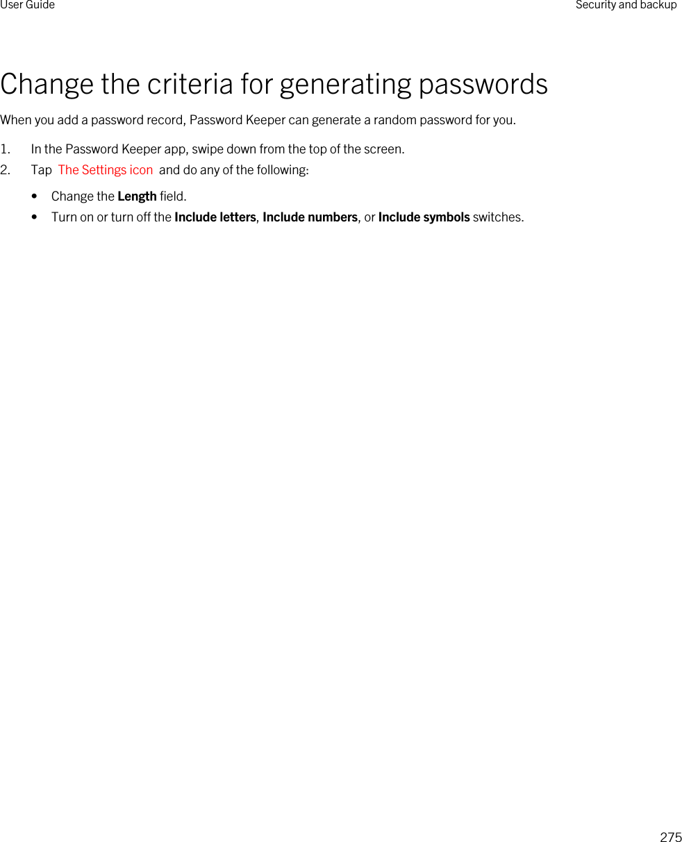 Change the criteria for generating passwordsWhen you add a password record, Password Keeper can generate a random password for you.1. In the Password Keeper app, swipe down from the top of the screen.2. Tap  The Settings icon  and do any of the following:• Change the Length field.• Turn on or turn off the Include letters, Include numbers, or Include symbols switches.User Guide Security and backup275