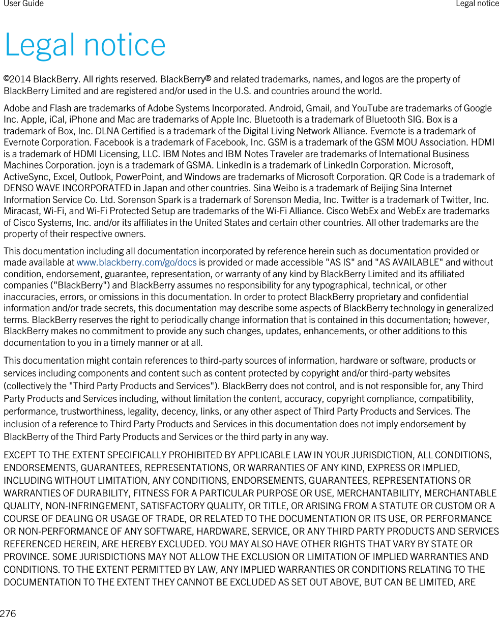 Legal notice©2014 BlackBerry. All rights reserved. BlackBerry® and related trademarks, names, and logos are the property of BlackBerry Limited and are registered and/or used in the U.S. and countries around the world.Adobe and Flash are trademarks of Adobe Systems Incorporated. Android, Gmail, and YouTube are trademarks of Google Inc. Apple, iCal, iPhone and Mac are trademarks of Apple Inc. Bluetooth is a trademark of Bluetooth SIG. Box is a trademark of Box, Inc. DLNA Certified is a trademark of the Digital Living Network Alliance. Evernote is a trademark of Evernote Corporation. Facebook is a trademark of Facebook, Inc. GSM is a trademark of the GSM MOU Association. HDMI is a trademark of HDMI Licensing, LLC. IBM Notes and IBM Notes Traveler are trademarks of International Business Machines Corporation. joyn is a trademark of GSMA. LinkedIn is a trademark of LinkedIn Corporation. Microsoft, ActiveSync, Excel, Outlook, PowerPoint, and Windows are trademarks of Microsoft Corporation. QR Code is a trademark of DENSO WAVE INCORPORATED in Japan and other countries. Sina Weibo is a trademark of Beijing Sina Internet Information Service Co. Ltd. Sorenson Spark is a trademark of Sorenson Media, Inc. Twitter is a trademark of Twitter, Inc. Miracast, Wi-Fi, and Wi-Fi Protected Setup are trademarks of the Wi-Fi Alliance. Cisco WebEx and WebEx are trademarks of Cisco Systems, Inc. and/or its affiliates in the United States and certain other countries. All other trademarks are the property of their respective owners.This documentation including all documentation incorporated by reference herein such as documentation provided or made available at www.blackberry.com/go/docs is provided or made accessible &quot;AS IS&quot; and &quot;AS AVAILABLE&quot; and without condition, endorsement, guarantee, representation, or warranty of any kind by BlackBerry Limited and its affiliated companies (&quot;BlackBerry&quot;) and BlackBerry assumes no responsibility for any typographical, technical, or other inaccuracies, errors, or omissions in this documentation. In order to protect BlackBerry proprietary and confidential information and/or trade secrets, this documentation may describe some aspects of BlackBerry technology in generalized terms. BlackBerry reserves the right to periodically change information that is contained in this documentation; however, BlackBerry makes no commitment to provide any such changes, updates, enhancements, or other additions to this documentation to you in a timely manner or at all.This documentation might contain references to third-party sources of information, hardware or software, products or services including components and content such as content protected by copyright and/or third-party websites (collectively the &quot;Third Party Products and Services&quot;). BlackBerry does not control, and is not responsible for, any Third Party Products and Services including, without limitation the content, accuracy, copyright compliance, compatibility, performance, trustworthiness, legality, decency, links, or any other aspect of Third Party Products and Services. The inclusion of a reference to Third Party Products and Services in this documentation does not imply endorsement by BlackBerry of the Third Party Products and Services or the third party in any way.EXCEPT TO THE EXTENT SPECIFICALLY PROHIBITED BY APPLICABLE LAW IN YOUR JURISDICTION, ALL CONDITIONS, ENDORSEMENTS, GUARANTEES, REPRESENTATIONS, OR WARRANTIES OF ANY KIND, EXPRESS OR IMPLIED, INCLUDING WITHOUT LIMITATION, ANY CONDITIONS, ENDORSEMENTS, GUARANTEES, REPRESENTATIONS OR WARRANTIES OF DURABILITY, FITNESS FOR A PARTICULAR PURPOSE OR USE, MERCHANTABILITY, MERCHANTABLE QUALITY, NON-INFRINGEMENT, SATISFACTORY QUALITY, OR TITLE, OR ARISING FROM A STATUTE OR CUSTOM OR A COURSE OF DEALING OR USAGE OF TRADE, OR RELATED TO THE DOCUMENTATION OR ITS USE, OR PERFORMANCE OR NON-PERFORMANCE OF ANY SOFTWARE, HARDWARE, SERVICE, OR ANY THIRD PARTY PRODUCTS AND SERVICES REFERENCED HEREIN, ARE HEREBY EXCLUDED. YOU MAY ALSO HAVE OTHER RIGHTS THAT VARY BY STATE OR PROVINCE. SOME JURISDICTIONS MAY NOT ALLOW THE EXCLUSION OR LIMITATION OF IMPLIED WARRANTIES AND CONDITIONS. TO THE EXTENT PERMITTED BY LAW, ANY IMPLIED WARRANTIES OR CONDITIONS RELATING TO THE DOCUMENTATION TO THE EXTENT THEY CANNOT BE EXCLUDED AS SET OUT ABOVE, BUT CAN BE LIMITED, ARE User Guide Legal notice276