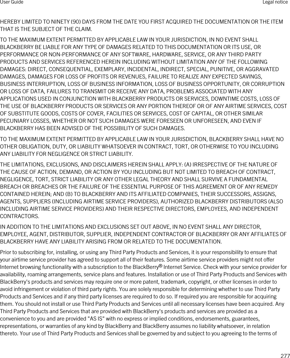 HEREBY LIMITED TO NINETY (90) DAYS FROM THE DATE YOU FIRST ACQUIRED THE DOCUMENTATION OR THE ITEM THAT IS THE SUBJECT OF THE CLAIM.TO THE MAXIMUM EXTENT PERMITTED BY APPLICABLE LAW IN YOUR JURISDICTION, IN NO EVENT SHALL BLACKBERRY BE LIABLE FOR ANY TYPE OF DAMAGES RELATED TO THIS DOCUMENTATION OR ITS USE, OR PERFORMANCE OR NON-PERFORMANCE OF ANY SOFTWARE, HARDWARE, SERVICE, OR ANY THIRD PARTY PRODUCTS AND SERVICES REFERENCED HEREIN INCLUDING WITHOUT LIMITATION ANY OF THE FOLLOWING DAMAGES: DIRECT, CONSEQUENTIAL, EXEMPLARY, INCIDENTAL, INDIRECT, SPECIAL, PUNITIVE, OR AGGRAVATED DAMAGES, DAMAGES FOR LOSS OF PROFITS OR REVENUES, FAILURE TO REALIZE ANY EXPECTED SAVINGS, BUSINESS INTERRUPTION, LOSS OF BUSINESS INFORMATION, LOSS OF BUSINESS OPPORTUNITY, OR CORRUPTION OR LOSS OF DATA, FAILURES TO TRANSMIT OR RECEIVE ANY DATA, PROBLEMS ASSOCIATED WITH ANY APPLICATIONS USED IN CONJUNCTION WITH BLACKBERRY PRODUCTS OR SERVICES, DOWNTIME COSTS, LOSS OF THE USE OF BLACKBERRY PRODUCTS OR SERVICES OR ANY PORTION THEREOF OR OF ANY AIRTIME SERVICES, COST OF SUBSTITUTE GOODS, COSTS OF COVER, FACILITIES OR SERVICES, COST OF CAPITAL, OR OTHER SIMILAR PECUNIARY LOSSES, WHETHER OR NOT SUCH DAMAGES WERE FORESEEN OR UNFORESEEN, AND EVEN IF BLACKBERRY HAS BEEN ADVISED OF THE POSSIBILITY OF SUCH DAMAGES.TO THE MAXIMUM EXTENT PERMITTED BY APPLICABLE LAW IN YOUR JURISDICTION, BLACKBERRY SHALL HAVE NO OTHER OBLIGATION, DUTY, OR LIABILITY WHATSOEVER IN CONTRACT, TORT, OR OTHERWISE TO YOU INCLUDING ANY LIABILITY FOR NEGLIGENCE OR STRICT LIABILITY.THE LIMITATIONS, EXCLUSIONS, AND DISCLAIMERS HEREIN SHALL APPLY: (A) IRRESPECTIVE OF THE NATURE OF THE CAUSE OF ACTION, DEMAND, OR ACTION BY YOU INCLUDING BUT NOT LIMITED TO BREACH OF CONTRACT, NEGLIGENCE, TORT, STRICT LIABILITY OR ANY OTHER LEGAL THEORY AND SHALL SURVIVE A FUNDAMENTAL BREACH OR BREACHES OR THE FAILURE OF THE ESSENTIAL PURPOSE OF THIS AGREEMENT OR OF ANY REMEDY CONTAINED HEREIN; AND (B) TO BLACKBERRY AND ITS AFFILIATED COMPANIES, THEIR SUCCESSORS, ASSIGNS, AGENTS, SUPPLIERS (INCLUDING AIRTIME SERVICE PROVIDERS), AUTHORIZED BLACKBERRY DISTRIBUTORS (ALSO INCLUDING AIRTIME SERVICE PROVIDERS) AND THEIR RESPECTIVE DIRECTORS, EMPLOYEES, AND INDEPENDENT CONTRACTORS.IN ADDITION TO THE LIMITATIONS AND EXCLUSIONS SET OUT ABOVE, IN NO EVENT SHALL ANY DIRECTOR, EMPLOYEE, AGENT, DISTRIBUTOR, SUPPLIER, INDEPENDENT CONTRACTOR OF BLACKBERRY OR ANY AFFILIATES OF BLACKBERRY HAVE ANY LIABILITY ARISING FROM OR RELATED TO THE DOCUMENTATION.Prior to subscribing for, installing, or using any Third Party Products and Services, it is your responsibility to ensure that your airtime service provider has agreed to support all of their features. Some airtime service providers might not offer Internet browsing functionality with a subscription to the BlackBerry® Internet Service. Check with your service provider for availability, roaming arrangements, service plans and features. Installation or use of Third Party Products and Services with BlackBerry&apos;s products and services may require one or more patent, trademark, copyright, or other licenses in order to avoid infringement or violation of third party rights. You are solely responsible for determining whether to use Third Party Products and Services and if any third party licenses are required to do so. If required you are responsible for acquiring them. You should not install or use Third Party Products and Services until all necessary licenses have been acquired. Any Third Party Products and Services that are provided with BlackBerry&apos;s products and services are provided as a convenience to you and are provided &quot;AS IS&quot; with no express or implied conditions, endorsements, guarantees, representations, or warranties of any kind by BlackBerry and BlackBerry assumes no liability whatsoever, in relation thereto. Your use of Third Party Products and Services shall be governed by and subject to you agreeing to the terms of User Guide Legal notice277