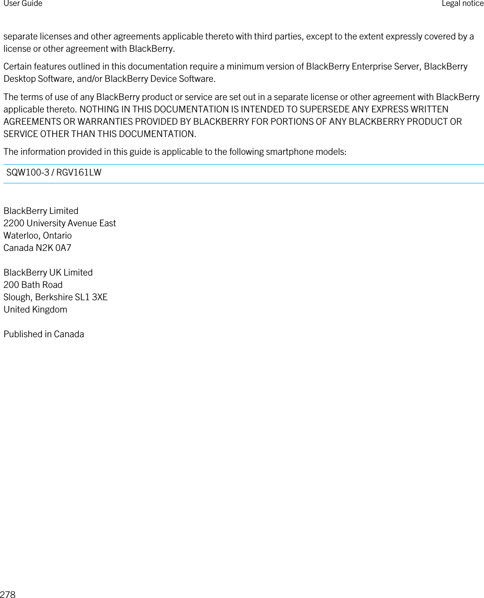 separate licenses and other agreements applicable thereto with third parties, except to the extent expressly covered by a license or other agreement with BlackBerry.Certain features outlined in this documentation require a minimum version of BlackBerry Enterprise Server, BlackBerry Desktop Software, and/or BlackBerry Device Software.The terms of use of any BlackBerry product or service are set out in a separate license or other agreement with BlackBerry applicable thereto. NOTHING IN THIS DOCUMENTATION IS INTENDED TO SUPERSEDE ANY EXPRESS WRITTEN AGREEMENTS OR WARRANTIES PROVIDED BY BLACKBERRY FOR PORTIONS OF ANY BLACKBERRY PRODUCT OR SERVICE OTHER THAN THIS DOCUMENTATION.The information provided in this guide is applicable to the following smartphone models:SQW100-3 / RGV161LWBlackBerry Limited2200 University Avenue EastWaterloo, OntarioCanada N2K 0A7BlackBerry UK Limited200 Bath RoadSlough, Berkshire SL1 3XEUnited KingdomPublished in CanadaUser Guide Legal notice278