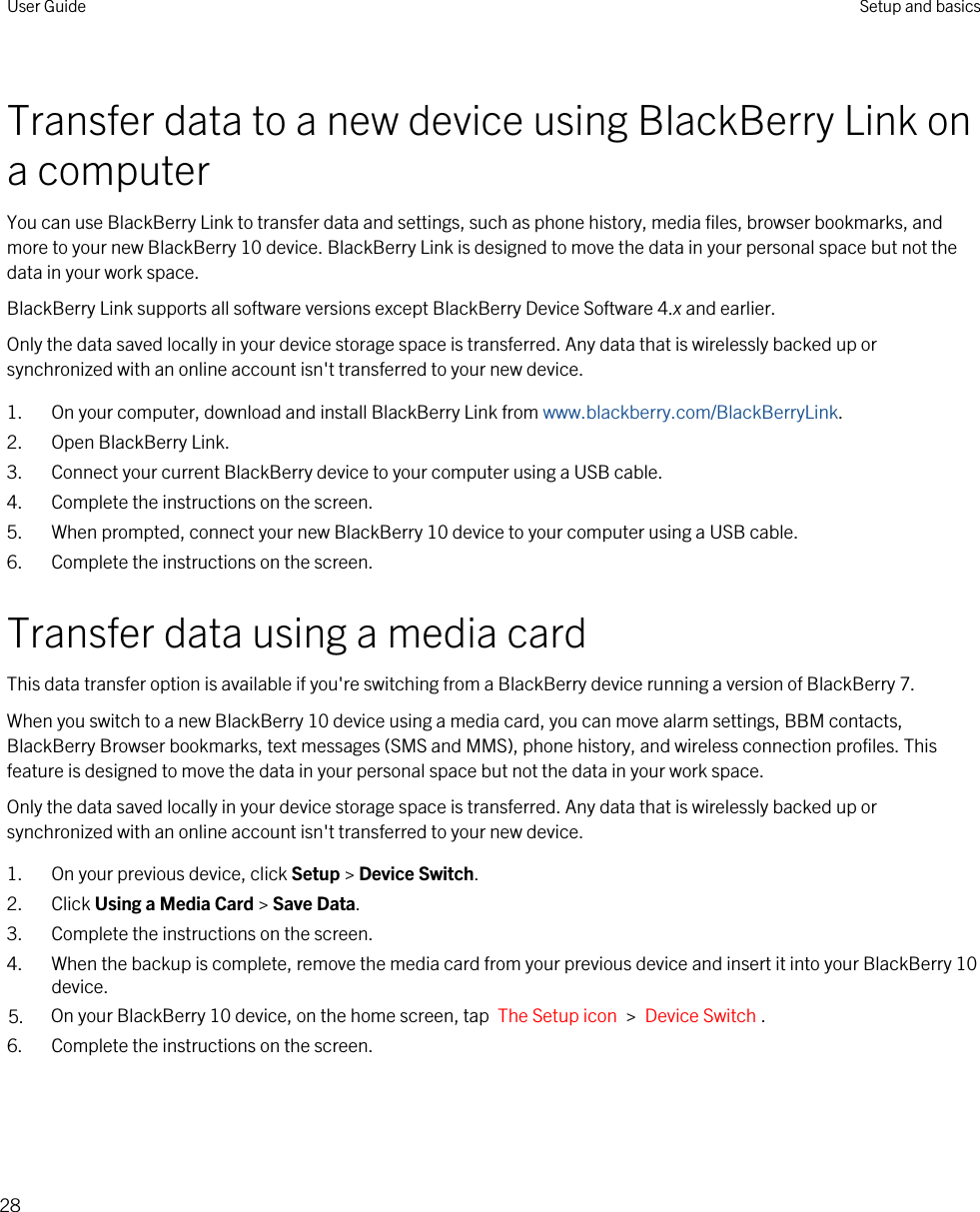 Transfer data to a new device using BlackBerry Link on a computerYou can use BlackBerry Link to transfer data and settings, such as phone history, media files, browser bookmarks, and more to your new BlackBerry 10 device. BlackBerry Link is designed to move the data in your personal space but not the data in your work space.BlackBerry Link supports all software versions except BlackBerry Device Software 4.x and earlier.Only the data saved locally in your device storage space is transferred. Any data that is wirelessly backed up or synchronized with an online account isn&apos;t transferred to your new device.1. On your computer, download and install BlackBerry Link from www.blackberry.com/BlackBerryLink.2. Open BlackBerry Link.3. Connect your current BlackBerry device to your computer using a USB cable.4. Complete the instructions on the screen.5. When prompted, connect your new BlackBerry 10 device to your computer using a USB cable.6. Complete the instructions on the screen.Transfer data using a media cardThis data transfer option is available if you&apos;re switching from a BlackBerry device running a version of BlackBerry 7.When you switch to a new BlackBerry 10 device using a media card, you can move alarm settings, BBM contacts, BlackBerry Browser bookmarks, text messages (SMS and MMS), phone history, and wireless connection profiles. This feature is designed to move the data in your personal space but not the data in your work space.Only the data saved locally in your device storage space is transferred. Any data that is wirelessly backed up or synchronized with an online account isn&apos;t transferred to your new device.1. On your previous device, click Setup &gt; Device Switch.2. Click Using a Media Card &gt; Save Data.3. Complete the instructions on the screen.4. When the backup is complete, remove the media card from your previous device and insert it into your BlackBerry 10 device.5. On your BlackBerry 10 device, on the home screen, tap  The Setup icon  &gt;  Device Switch .6. Complete the instructions on the screen.User Guide Setup and basics28