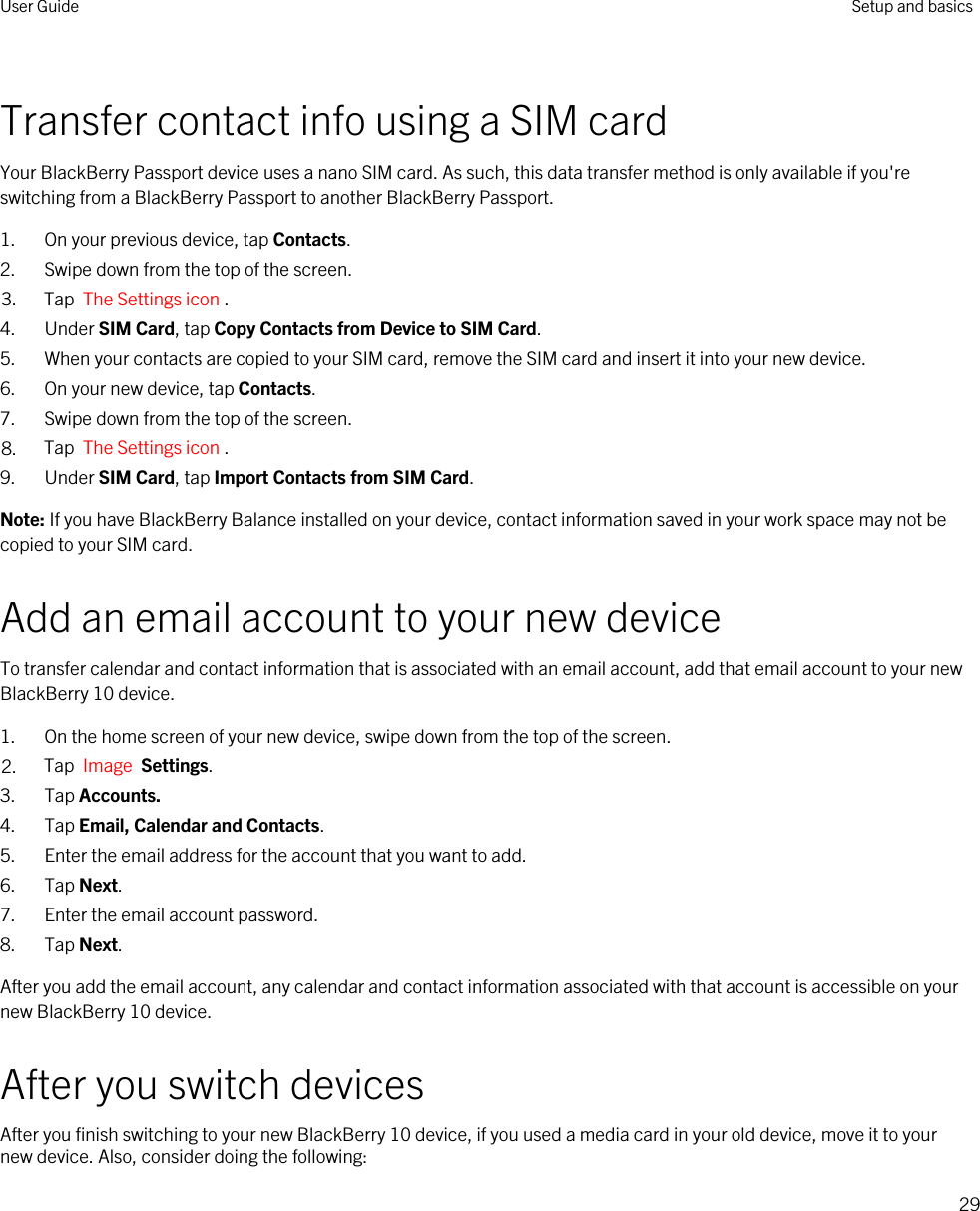 Transfer contact info using a SIM cardYour BlackBerry Passport device uses a nano SIM card. As such, this data transfer method is only available if you&apos;re switching from a BlackBerry Passport to another BlackBerry Passport.1. On your previous device, tap Contacts.2. Swipe down from the top of the screen.3. Tap  The Settings icon .4. Under SIM Card, tap Copy Contacts from Device to SIM Card.5. When your contacts are copied to your SIM card, remove the SIM card and insert it into your new device.6. On your new device, tap Contacts.7. Swipe down from the top of the screen.8. Tap  The Settings icon .9. Under SIM Card, tap Import Contacts from SIM Card.Note: If you have BlackBerry Balance installed on your device, contact information saved in your work space may not be copied to your SIM card.Add an email account to your new deviceTo transfer calendar and contact information that is associated with an email account, add that email account to your new BlackBerry 10 device.1. On the home screen of your new device, swipe down from the top of the screen.2. Tap  Image  Settings.3. Tap Accounts.4. Tap Email, Calendar and Contacts.5. Enter the email address for the account that you want to add.6. Tap Next.7. Enter the email account password.8. Tap Next.After you add the email account, any calendar and contact information associated with that account is accessible on your new BlackBerry 10 device.After you switch devicesAfter you finish switching to your new BlackBerry 10 device, if you used a media card in your old device, move it to your new device. Also, consider doing the following:User Guide Setup and basics29