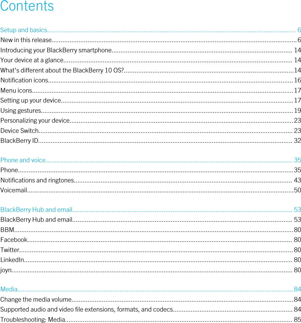 ContentsSetup and basics........................................................................................................................................... 6New in this release.........................................................................................................................................6Introducing your BlackBerry smartphone..................................................................................................... 14Your device at a glance................................................................................................................................ 14What&apos;s different about the BlackBerry 10 OS?...............................................................................................14Notification icons.........................................................................................................................................16Menu icons..................................................................................................................................................17Setting up your device..................................................................................................................................17Using gestures.............................................................................................................................................19Personalizing your device.............................................................................................................................23Device Switch.............................................................................................................................................. 23BlackBerry ID.............................................................................................................................................. 32Phone and voice.......................................................................................................................................... 35Phone..........................................................................................................................................................35Notifications and ringtones.......................................................................................................................... 43Voicemail.....................................................................................................................................................50BlackBerry Hub and email........................................................................................................................... 53BlackBerry Hub and email........................................................................................................................... 53BBM............................................................................................................................................................80Facebook.................................................................................................................................................... 80Twitter.........................................................................................................................................................80LinkedIn...................................................................................................................................................... 80joyn............................................................................................................................................................. 80Media..........................................................................................................................................................84Change the media volume............................................................................................................................84Supported audio and video file extensions, formats, and codecs................................................................... 84Troubleshooting: Media............................................................................................................................... 85