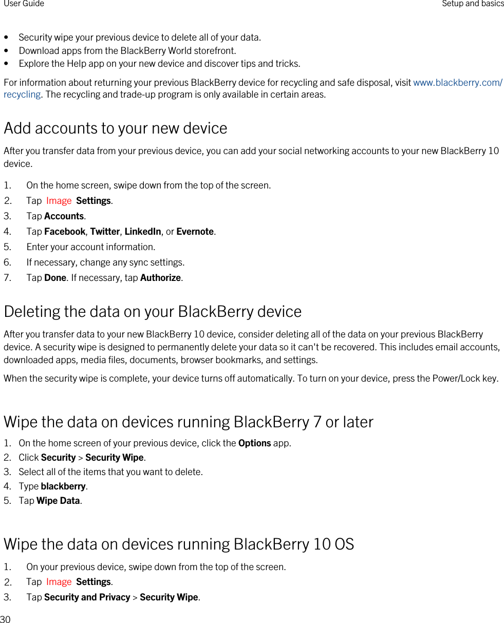 • Security wipe your previous device to delete all of your data.• Download apps from the BlackBerry World storefront.• Explore the Help app on your new device and discover tips and tricks.For information about returning your previous BlackBerry device for recycling and safe disposal, visit www.blackberry.com/recycling. The recycling and trade-up program is only available in certain areas.Add accounts to your new deviceAfter you transfer data from your previous device, you can add your social networking accounts to your new BlackBerry 10 device.1. On the home screen, swipe down from the top of the screen.2. Tap  Image  Settings.3. Tap Accounts.4. Tap Facebook, Twitter, LinkedIn, or Evernote.5. Enter your account information.6. If necessary, change any sync settings.7. Tap Done. If necessary, tap Authorize.Deleting the data on your BlackBerry deviceAfter you transfer data to your new BlackBerry 10 device, consider deleting all of the data on your previous BlackBerry device. A security wipe is designed to permanently delete your data so it can&apos;t be recovered. This includes email accounts, downloaded apps, media files, documents, browser bookmarks, and settings.When the security wipe is complete, your device turns off automatically. To turn on your device, press the Power/Lock key.Wipe the data on devices running BlackBerry 7 or later1. On the home screen of your previous device, click the Options app.2. Click Security &gt; Security Wipe.3. Select all of the items that you want to delete.4. Type blackberry.5. Tap Wipe Data.Wipe the data on devices running BlackBerry 10 OS1. On your previous device, swipe down from the top of the screen.2. Tap  Image  Settings.3. Tap Security and Privacy &gt; Security Wipe.User Guide Setup and basics30