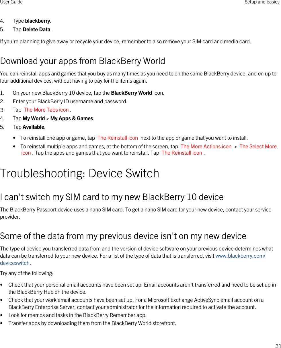 4. Type blackberry.5. Tap Delete Data.If you&apos;re planning to give away or recycle your device, remember to also remove your SIM card and media card.Download your apps from BlackBerry WorldYou can reinstall apps and games that you buy as many times as you need to on the same BlackBerry device, and on up to four additional devices, without having to pay for the items again.1. On your new BlackBerry 10 device, tap the BlackBerry World icon.2. Enter your BlackBerry ID username and password.3. Tap  The More Tabs icon .4. Tap My World &gt; My Apps &amp; Games.5. Tap Available.•  To reinstall one app or game, tap  The Reinstall icon  next to the app or game that you want to install.•  To reinstall multiple apps and games, at the bottom of the screen, tap  The More Actions icon  &gt;  The Select More icon . Tap the apps and games that you want to reinstall. Tap  The Reinstall icon .Troubleshooting: Device SwitchI can&apos;t switch my SIM card to my new BlackBerry 10 deviceThe BlackBerry Passport device uses a nano SIM card. To get a nano SIM card for your new device, contact your service provider.Some of the data from my previous device isn&apos;t on my new deviceThe type of device you transferred data from and the version of device software on your previous device determines what data can be transferred to your new device. For a list of the type of data that is transferred, visit www.blackberry.com/deviceswitch.Try any of the following:• Check that your personal email accounts have been set up. Email accounts aren&apos;t transferred and need to be set up in the BlackBerry Hub on the device.• Check that your work email accounts have been set up. For a Microsoft Exchange ActiveSync email account on a BlackBerry Enterprise Server, contact your administrator for the information required to activate the account.• Look for memos and tasks in the BlackBerry Remember app.• Transfer apps by downloading them from the BlackBerry World storefront.User Guide Setup and basics31