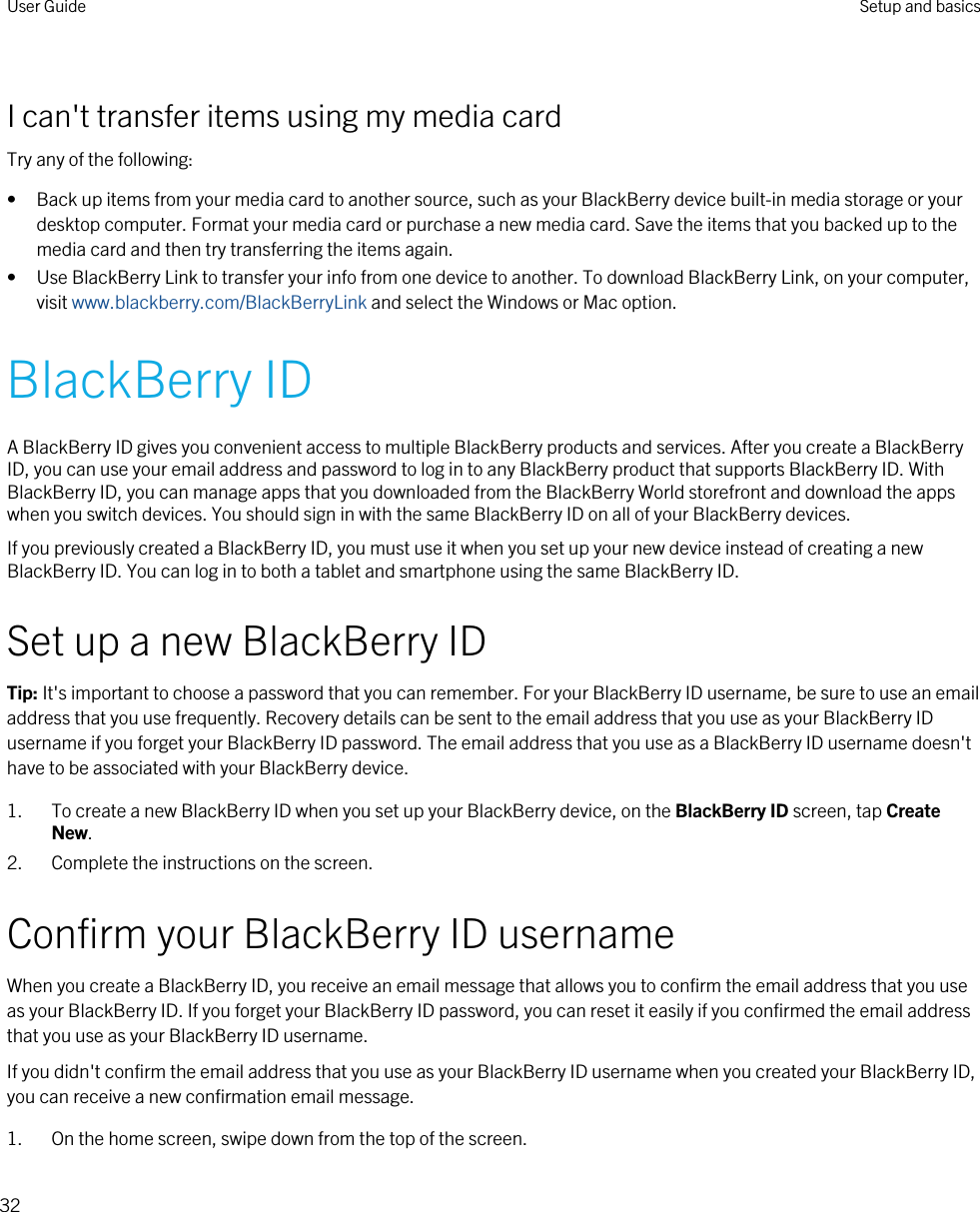 I can&apos;t transfer items using my media cardTry any of the following:• Back up items from your media card to another source, such as your BlackBerry device built-in media storage or your desktop computer. Format your media card or purchase a new media card. Save the items that you backed up to the media card and then try transferring the items again.• Use BlackBerry Link to transfer your info from one device to another. To download BlackBerry Link, on your computer, visit www.blackberry.com/BlackBerryLink and select the Windows or Mac option.BlackBerry IDA BlackBerry ID gives you convenient access to multiple BlackBerry products and services. After you create a BlackBerry ID, you can use your email address and password to log in to any BlackBerry product that supports BlackBerry ID. With BlackBerry ID, you can manage apps that you downloaded from the BlackBerry World storefront and download the apps when you switch devices. You should sign in with the same BlackBerry ID on all of your BlackBerry devices.If you previously created a BlackBerry ID, you must use it when you set up your new device instead of creating a new BlackBerry ID. You can log in to both a tablet and smartphone using the same BlackBerry ID.Set up a new BlackBerry IDTip: It&apos;s important to choose a password that you can remember. For your BlackBerry ID username, be sure to use an email address that you use frequently. Recovery details can be sent to the email address that you use as your BlackBerry ID username if you forget your BlackBerry ID password. The email address that you use as a BlackBerry ID username doesn&apos;t have to be associated with your BlackBerry device.1. To create a new BlackBerry ID when you set up your BlackBerry device, on the BlackBerry ID screen, tap Create New.2. Complete the instructions on the screen.Confirm your BlackBerry ID usernameWhen you create a BlackBerry ID, you receive an email message that allows you to confirm the email address that you use as your BlackBerry ID. If you forget your BlackBerry ID password, you can reset it easily if you confirmed the email address that you use as your BlackBerry ID username.If you didn&apos;t confirm the email address that you use as your BlackBerry ID username when you created your BlackBerry ID, you can receive a new confirmation email message.1. On the home screen, swipe down from the top of the screen.User Guide Setup and basics32