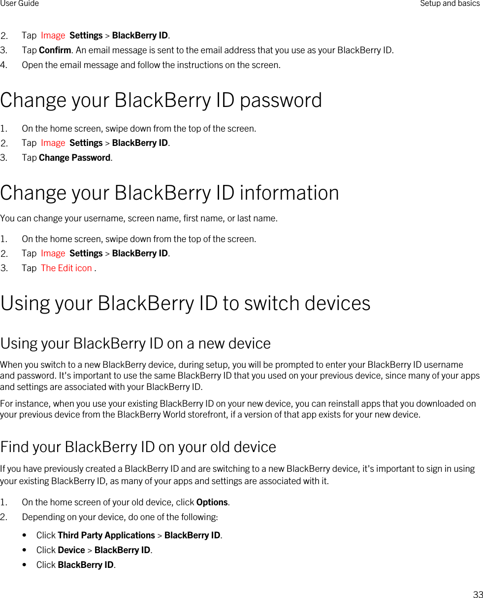 2. Tap  Image  Settings &gt; BlackBerry ID.3. Tap Confirm. An email message is sent to the email address that you use as your BlackBerry ID.4. Open the email message and follow the instructions on the screen.Change your BlackBerry ID password1. On the home screen, swipe down from the top of the screen.2. Tap  Image  Settings &gt; BlackBerry ID.3. Tap Change Password.Change your BlackBerry ID informationYou can change your username, screen name, first name, or last name.1. On the home screen, swipe down from the top of the screen.2. Tap  Image  Settings &gt; BlackBerry ID.3. Tap  The Edit icon .Using your BlackBerry ID to switch devicesUsing your BlackBerry ID on a new deviceWhen you switch to a new BlackBerry device, during setup, you will be prompted to enter your BlackBerry ID username and password. It&apos;s important to use the same BlackBerry ID that you used on your previous device, since many of your apps and settings are associated with your BlackBerry ID.For instance, when you use your existing BlackBerry ID on your new device, you can reinstall apps that you downloaded on your previous device from the BlackBerry World storefront, if a version of that app exists for your new device.Find your BlackBerry ID on your old deviceIf you have previously created a BlackBerry ID and are switching to a new BlackBerry device, it&apos;s important to sign in using your existing BlackBerry ID, as many of your apps and settings are associated with it.1. On the home screen of your old device, click Options.2. Depending on your device, do one of the following:• Click Third Party Applications &gt; BlackBerry ID.• Click Device &gt; BlackBerry ID.• Click BlackBerry ID.User Guide Setup and basics33