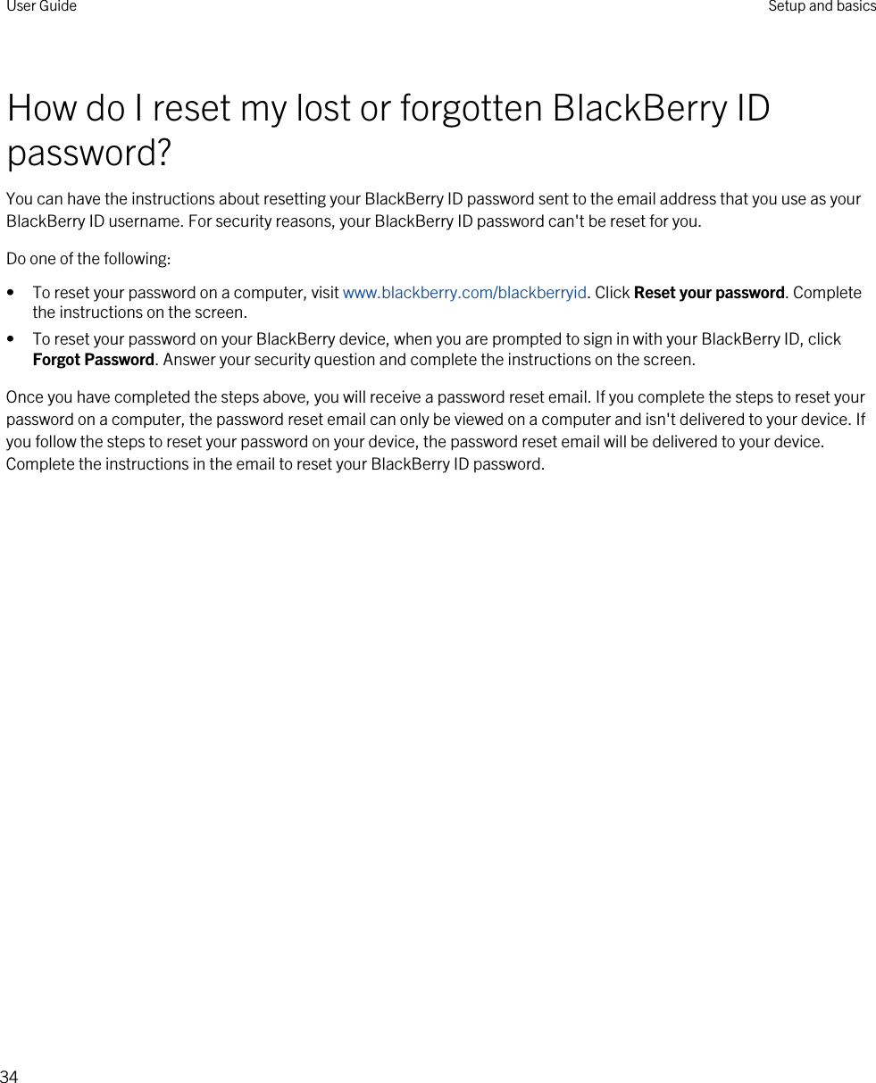 How do I reset my lost or forgotten BlackBerry ID password?You can have the instructions about resetting your BlackBerry ID password sent to the email address that you use as your BlackBerry ID username. For security reasons, your BlackBerry ID password can&apos;t be reset for you.Do one of the following:• To reset your password on a computer, visit www.blackberry.com/blackberryid. Click Reset your password. Complete the instructions on the screen.• To reset your password on your BlackBerry device, when you are prompted to sign in with your BlackBerry ID, click Forgot Password. Answer your security question and complete the instructions on the screen.Once you have completed the steps above, you will receive a password reset email. If you complete the steps to reset your password on a computer, the password reset email can only be viewed on a computer and isn&apos;t delivered to your device. If you follow the steps to reset your password on your device, the password reset email will be delivered to your device. Complete the instructions in the email to reset your BlackBerry ID password.User Guide Setup and basics34