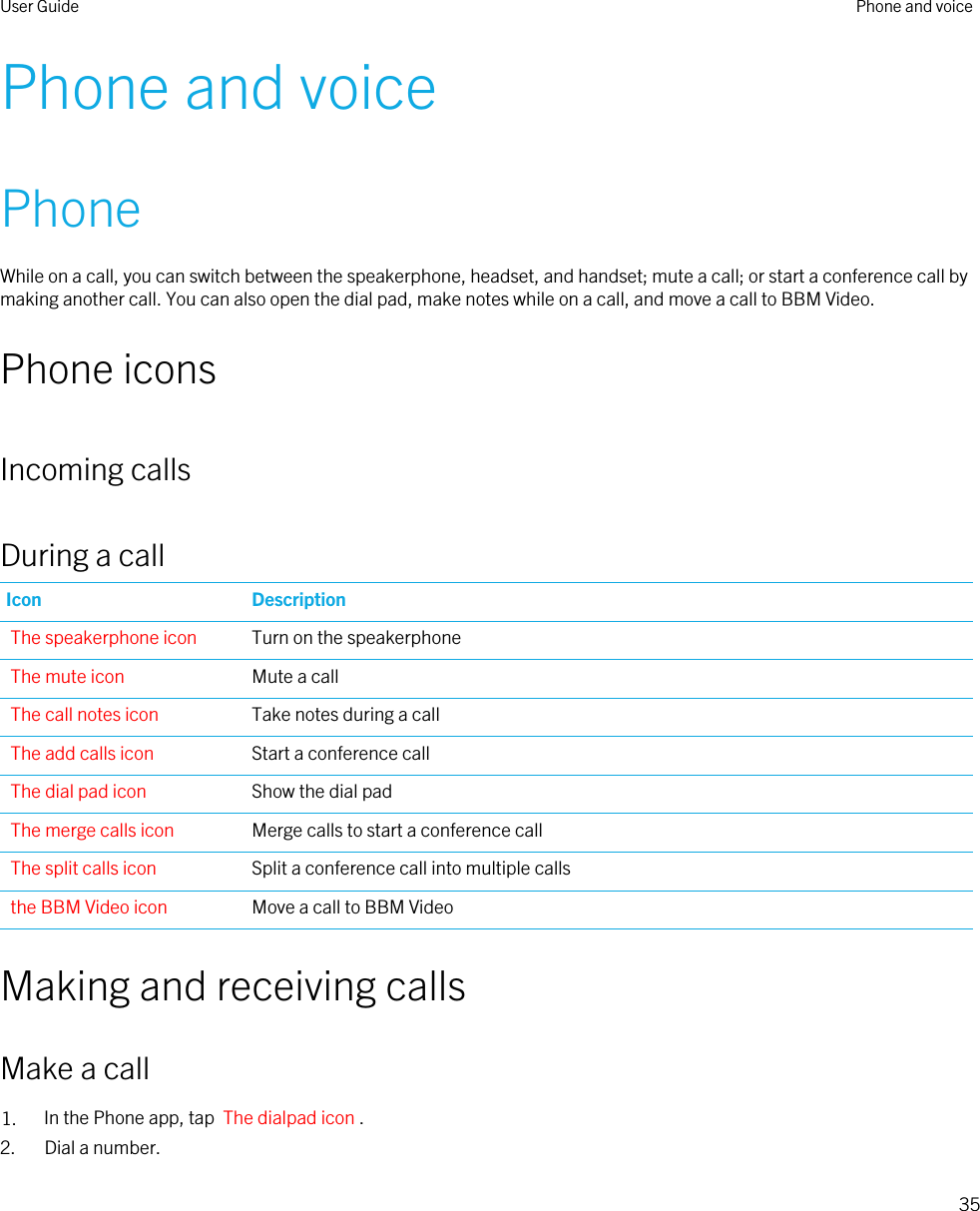 Phone and voicePhoneWhile on a call, you can switch between the speakerphone, headset, and handset; mute a call; or start a conference call by making another call. You can also open the dial pad, make notes while on a call, and move a call to BBM Video.Phone iconsIncoming callsDuring a callIcon DescriptionThe speakerphone icon Turn on the speakerphoneThe mute icon Mute a callThe call notes icon Take notes during a callThe add calls icon Start a conference callThe dial pad icon Show the dial padThe merge calls icon Merge calls to start a conference callThe split calls icon Split a conference call into multiple callsthe BBM Video icon Move a call to BBM VideoMaking and receiving callsMake a call1. In the Phone app, tap  The dialpad icon .2. Dial a number.User Guide Phone and voice35