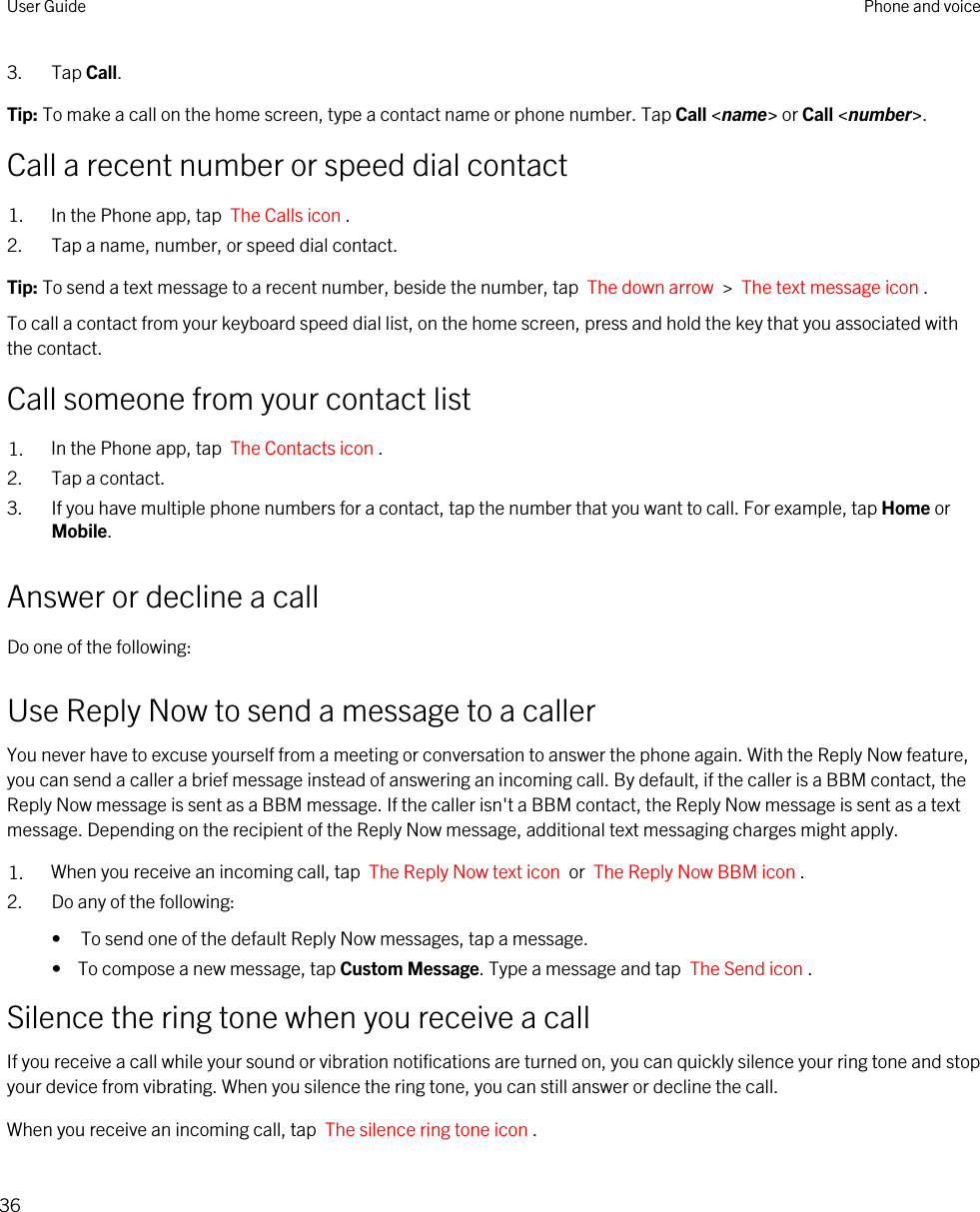 3. Tap Call.Tip: To make a call on the home screen, type a contact name or phone number. Tap Call &lt;name&gt; or Call &lt;number&gt;.Call a recent number or speed dial contact1. In the Phone app, tap  The Calls icon .2. Tap a name, number, or speed dial contact.Tip: To send a text message to a recent number, beside the number, tap  The down arrow  &gt;  The text message icon .To call a contact from your keyboard speed dial list, on the home screen, press and hold the key that you associated with the contact.Call someone from your contact list1. In the Phone app, tap  The Contacts icon .2. Tap a contact.3. If you have multiple phone numbers for a contact, tap the number that you want to call. For example, tap Home or Mobile.Answer or decline a callDo one of the following:Use Reply Now to send a message to a callerYou never have to excuse yourself from a meeting or conversation to answer the phone again. With the Reply Now feature, you can send a caller a brief message instead of answering an incoming call. By default, if the caller is a BBM contact, the Reply Now message is sent as a BBM message. If the caller isn&apos;t a BBM contact, the Reply Now message is sent as a text message. Depending on the recipient of the Reply Now message, additional text messaging charges might apply.1. When you receive an incoming call, tap  The Reply Now text icon  or  The Reply Now BBM icon .2. Do any of the following:• To send one of the default Reply Now messages, tap a message.•  To compose a new message, tap Custom Message. Type a message and tap  The Send icon .Silence the ring tone when you receive a callIf you receive a call while your sound or vibration notifications are turned on, you can quickly silence your ring tone and stop your device from vibrating. When you silence the ring tone, you can still answer or decline the call.When you receive an incoming call, tap  The silence ring tone icon .User Guide Phone and voice36